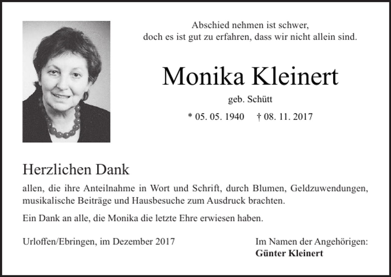 <p>Abschied nehmen ist schwer,<br />doch es ist gut zu erfahren, dass wir nicht allein sind.</p><p>Monika Kleinert<br />geb. Schütt</p><p>* 05. 05. 1940</p><p>† 08. 11. 2017</p><p>Herzlichen Dank<br />allen, die ihre Anteilnahme in Wort und Schrift, durch Blumen, Geldzuwendungen,<br />musikalische Beiträge und Hausbesuche zum Ausdruck brachten.<br />Ein Dank an alle, die Monika die letzte Ehre erwiesen haben.<br />Urloffen/Ebringen, im Dezember 2017</p><p>Im Namen der Angehörigen:<br />Günter Kleinert</p>
