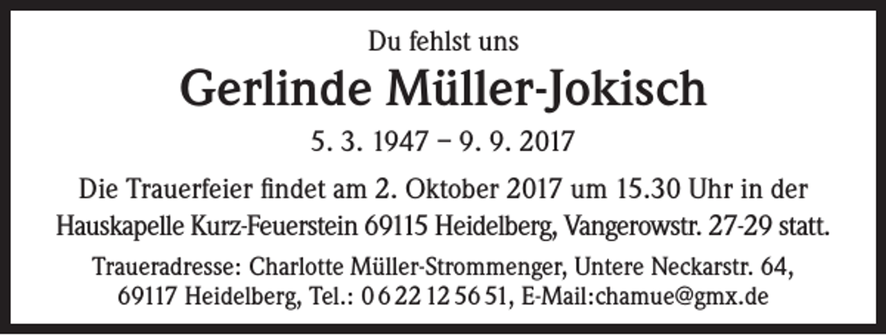 <p>Du fehlst uns</p><p>Gerlinde Müller-Jokisch<br />5. 3. 1947 – 9. 9. 2017<br />Die Trauerfeier findet am 2. Oktober 2017 um 15.30 Uhr in der<br />Hauskapelle Kurz-Feuerstein 69115 Heidelberg, Vangerowstr. 27-29 statt.<br />Traueradresse: Charlotte Müller-Strommenger, Untere Neckarstr. 64,<br />69117 Heidelberg, Tel.: 0 6 22 12 56 51, E-Mail:chamue@gmx.de</p>