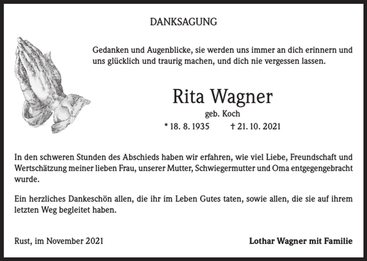 <p>DANKSAGUNG<br />Gedanken und Augenblicke, sie werden uns immer an dich erinnern und<br />uns glücklich und traurig machen, und dich nie vergessen lassen.</p><p>Rita Wagner<br />geb. Koch<br />* 18. 8. 1935<br />† 21. 10. 2021<br />In den schweren Stunden des Abschieds haben wir erfahren, wie viel Liebe, Freundschaft und<br />Wertschätzung meiner lieben Frau, unserer Mutter, Schwiegermutter und Oma entgegengebracht<br />wurde.<br />Ein herzliches Dankeschön allen, die ihr im Leben Gutes taten, sowie allen, die sie auf ihrem<br />letzten Weg begleitet haben.<br />Rust, im November 2021</p><p>Lothar Wagner mit Familie</p>
