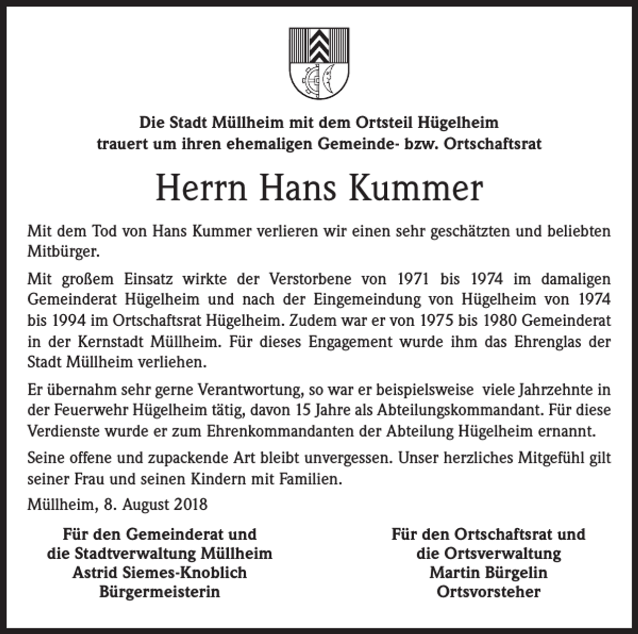 <p>Die Stadt Müllheim mit dem Ortsteil Hügelheim<br />trauert um ihren ehemaligen Gemeinde- bzw. Ortschaftsrat</p><p>Herrn Hans Kummer<br />Mit dem Tod von Hans Kummer verlieren wir einen sehr geschätzten und beliebten<br />Mitbürger.<br />Mit großem Einsatz wirkte der Verstorbene von 1971 bis 1974 im damaligen<br />Gemeinderat Hügelheim und nach der Eingemeindung von Hügelheim von 1974<br />bis 1994 im Ortschaftsrat Hügelheim. Zudem war er von 1975 bis 1980 Gemeinderat<br />in der Kernstadt Müllheim. Für dieses Engagement wurde ihm das Ehrenglas der<br />Stadt Müllheim verliehen.<br />Er übernahm sehr gerne Verantwortung, so war er beispielsweise viele Jahrzehnte in<br />der Feuerwehr Hügelheim tätig, davon 15 Jahre als Abteilungskommandant. Für diese<br />Verdienste wurde er zum Ehrenkommandanten der Abteilung Hügelheim ernannt.<br />Seine offene und zupackende Art bleibt unvergessen. Unser herzliches Mitgefühl gilt<br />seiner Frau und seinen Kindern mit Familien.<br />Müllheim, 8. August 2018</p><p>Für den Gemeinderat und<br />die Stadtverwaltung Müllheim</p><p>Astrid Siemes-Knoblich</p><p>Bürgermeisterin</p><p>Für den Ortschaftsrat und<br />die Ortsverwaltung<br />Martin Bürgelin<br />Ortsvorsteher</p>