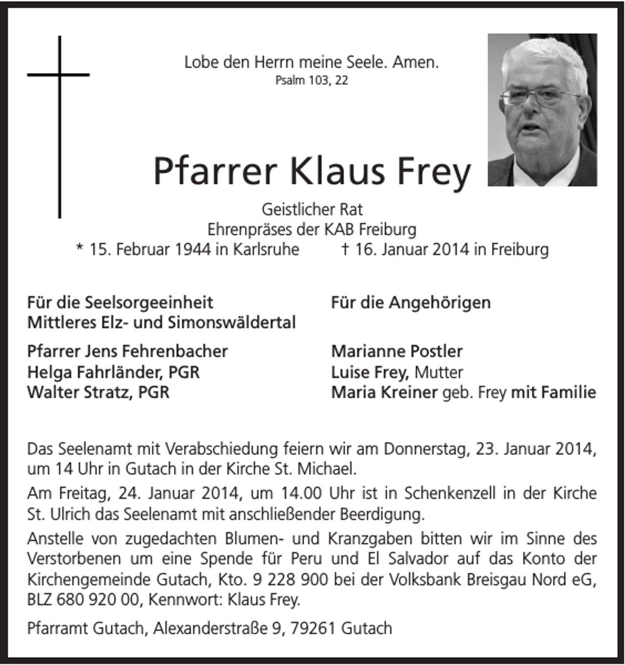 <p>Lobe den Herrn meine Seele. Amen.<br />Psalm 103, 22</p><p>Pfarrer Klaus Frey<br />Geistlicher Rat<br />Ehrenpräses der KAB Freiburg<br />* 15. Februar 1944 in Karlsruhe<br />† 16. Januar 2014 in Freiburg<br />Für die Seelsorgeeinheit<br />Mittleres Elz- und Simonswäldertal</p><p>Für die Angehörigen</p><p>Pfarrer Jens Fehrenbacher<br />Helga Fahrländer, PGR<br />Walter Stratz, PGR</p><p>Marianne Postler<br />Luise Frey, Mutter<br />Maria Kreiner geb. Frey mit Familie</p><p>Das Seelenamt mit Verabschiedung feiern wir am Donnerstag, 23. Januar 2014,<br />um 14 Uhr in Gutach in der Kirche St. Michael.<br />Am Freitag, 24. Januar 2014, um 14.00 Uhr ist in Schenkenzell in der Kirche<br />St. Ulrich das Seelenamt mit anschließender Beerdigung.<br />Anstelle von zugedachten Blumen- und Kranzgaben bitten wir im Sinne des<br />Verstorbenen um eine Spende für Peru und El Salvador auf das Konto der<br />Kirchengemeinde Gutach, Kto. 9 228 900 bei der Volksbank Breisgau Nord eG,<br />BLZ 680 920, Kennwort: Klaus Frey.<br />Pfarramt Gutach, Alexanderstraße 9, 79261 Gutach</p>
