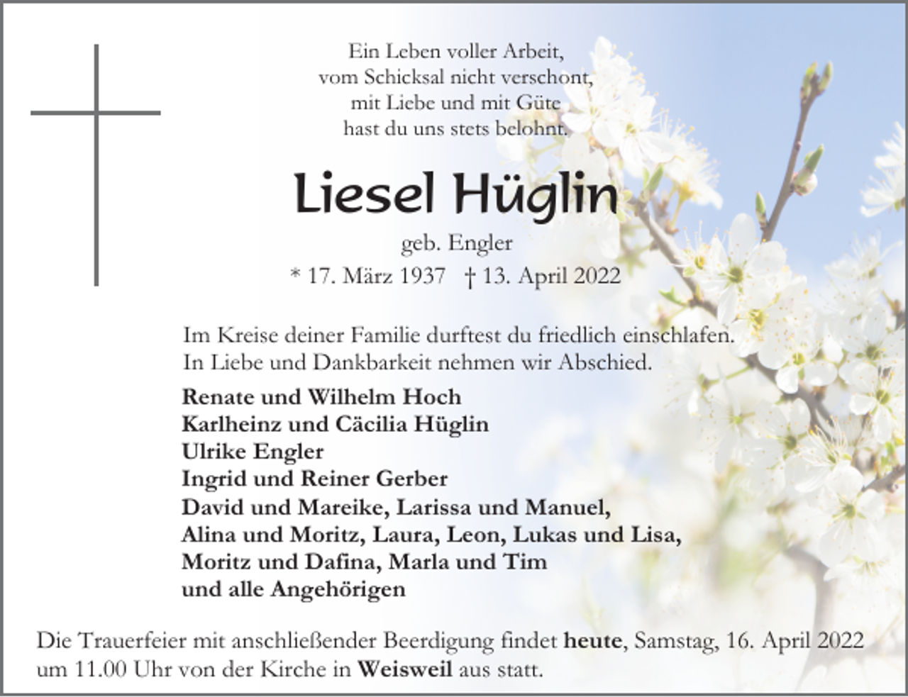 <p>Ein Leben voller Arbeit,<br />vom Schicksal nicht verschont,<br />mit Liebe und mit Güte<br />hast du uns stets belohnt.</p><p>Liesel Hüglin<br />geb. Engler<br />* 17. März 1937 † 13. April 2022<br />Im Kreise deiner Familie durftest du friedlich einschlafen.<br />In Liebe und Dankbarkeit nehmen wir Abschied.<br />Renate und Wilhelm Hoch<br />Karlheinz und Cäcilia Hüglin<br />Ulrike Engler<br />Ingrid und Reiner Gerber<br />David und Mareike, Larissa und Manuel,<br />Alina und Moritz, Laura, Leon, Lukas und Lisa,<br />Moritz und Dafina, Marla und Tim<br />und alle Angehörigen</p><p>Die Trauerfeier mit anschließender Beerdigung findet heute, Samstag, 16. April 2022<br />um 11.00 Uhr von der Kirche in Weisweil aus statt.</p>