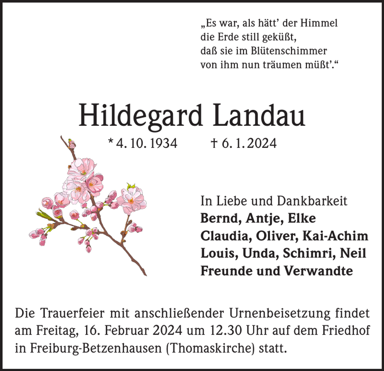 <p>„Es war, als hätt’ der Himmel<br />die Erde still geküßt,<br />daß sie im Blütenschimmer<br />von ihm nun träumen müßt’.“</p><p>Hildegard Landau<br />* 4. 10. 1934</p><p>† 6. 1. 2024</p><p>In Liebe und Dankbarkeit<br />Bernd, Antje, Elke<br />Claudia, Oliver, Kai-Achim<br />Louis, Unda, Schimri, Neil<br />Freunde und Verwandte<br />Die Trauerfeier mit anschließender Urnenbeisetzung findet<br />am Freitag, 16. Februar 2024 um 12.30 Uhr auf dem Friedhof<br />in Freiburg-Betzenhausen (Thomaskirche) statt.</p>