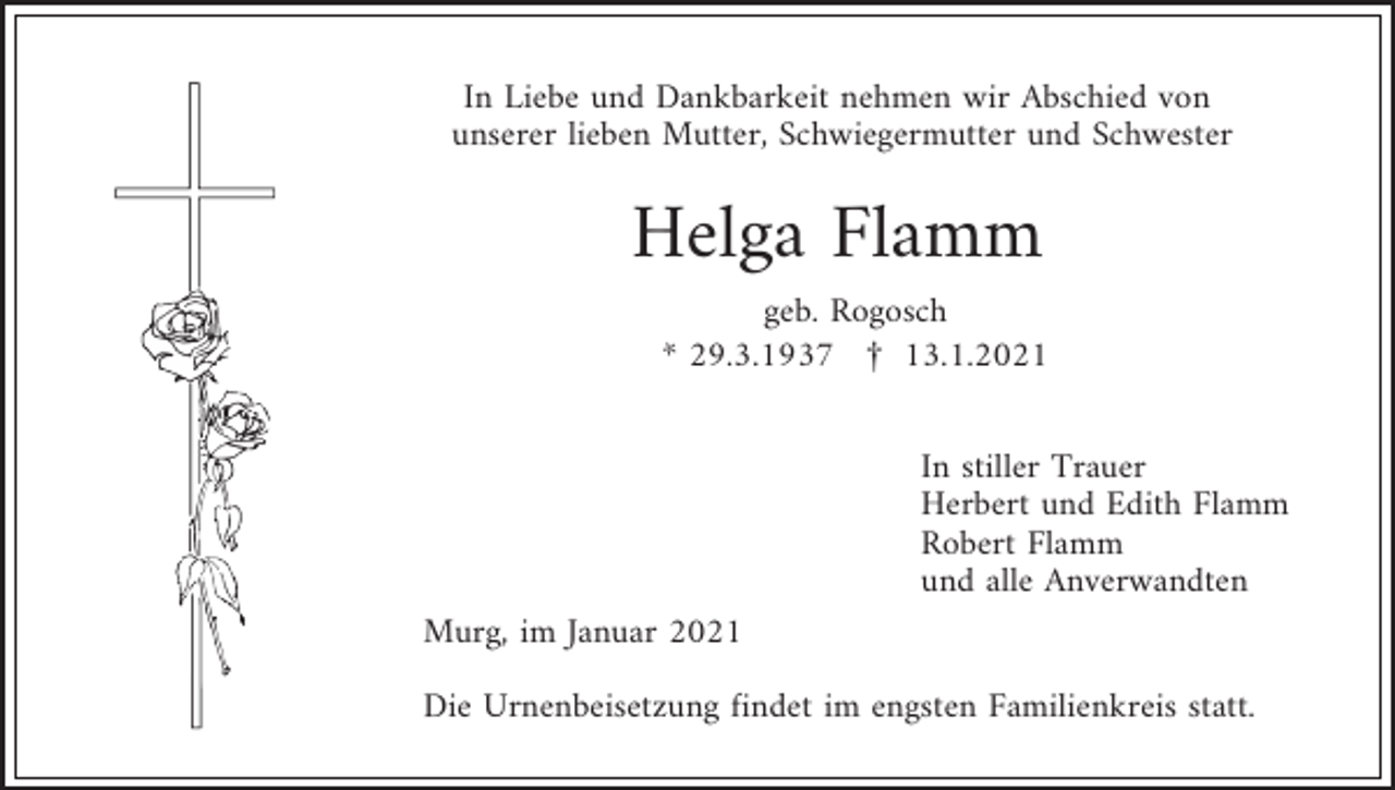 <p>In Liebe und Dankbarkeit nehmen wir Abschied von<br />unserer lieben Mutter, Schwiegermutter und Schwester</p><p>Helga Flamm<br />geb. Rogosch<br />* 29.3.1937 £ 13.1.2021<br />In stiller Trauer<br />Herbert und Edith Flamm<br />Robert Flamm<br />und alle Anverwandten<br />Murg, im Januar 2021<br />Die Urnenbeisetzung findet im engsten Familienkreis statt.</p>