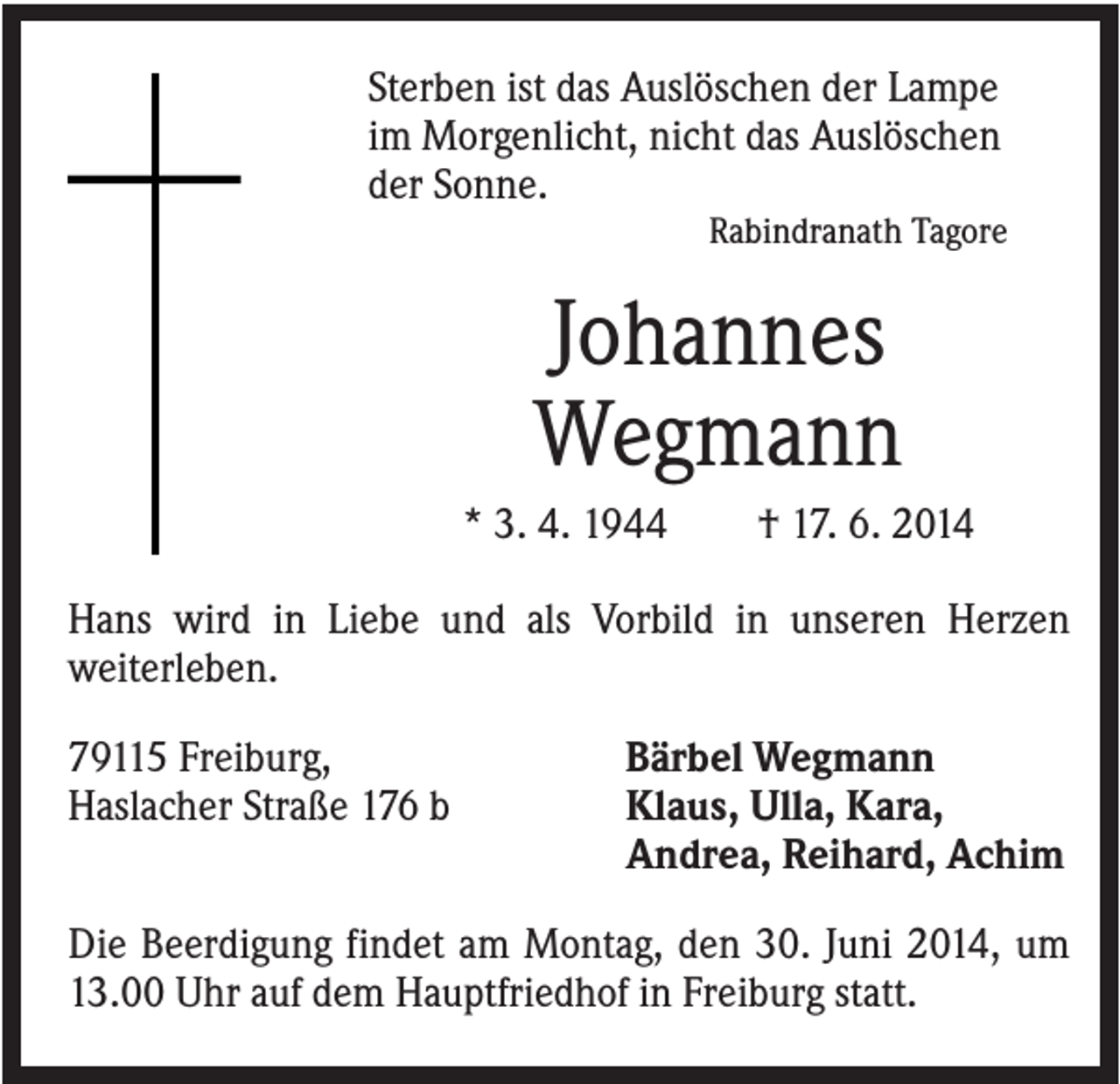 <p>Sterben ist das Auslöschen der Lampe<br />im Morgenlicht, nicht das Auslöschen<br />der Sonne.<br />Rabindranath Tagore</p><p>Johannes<br />Wegmann<br />* 3. 4. 1944</p><p>† 17. 6. 2014</p><p>Hans wird in Liebe und als Vorbild in unseren Herzen<br />weiterleben.<br />79115 Freiburg,<br />Haslacher Straße 176 b</p><p>Bärbel Wegmann<br />Klaus, Ulla, Kara,<br />Andrea, Reihard, Achim</p><p>Die Beerdigung findet am Montag, den 30. Juni 2014, um<br />13.00 Uhr auf dem Hauptfriedhof in Freiburg statt.</p>