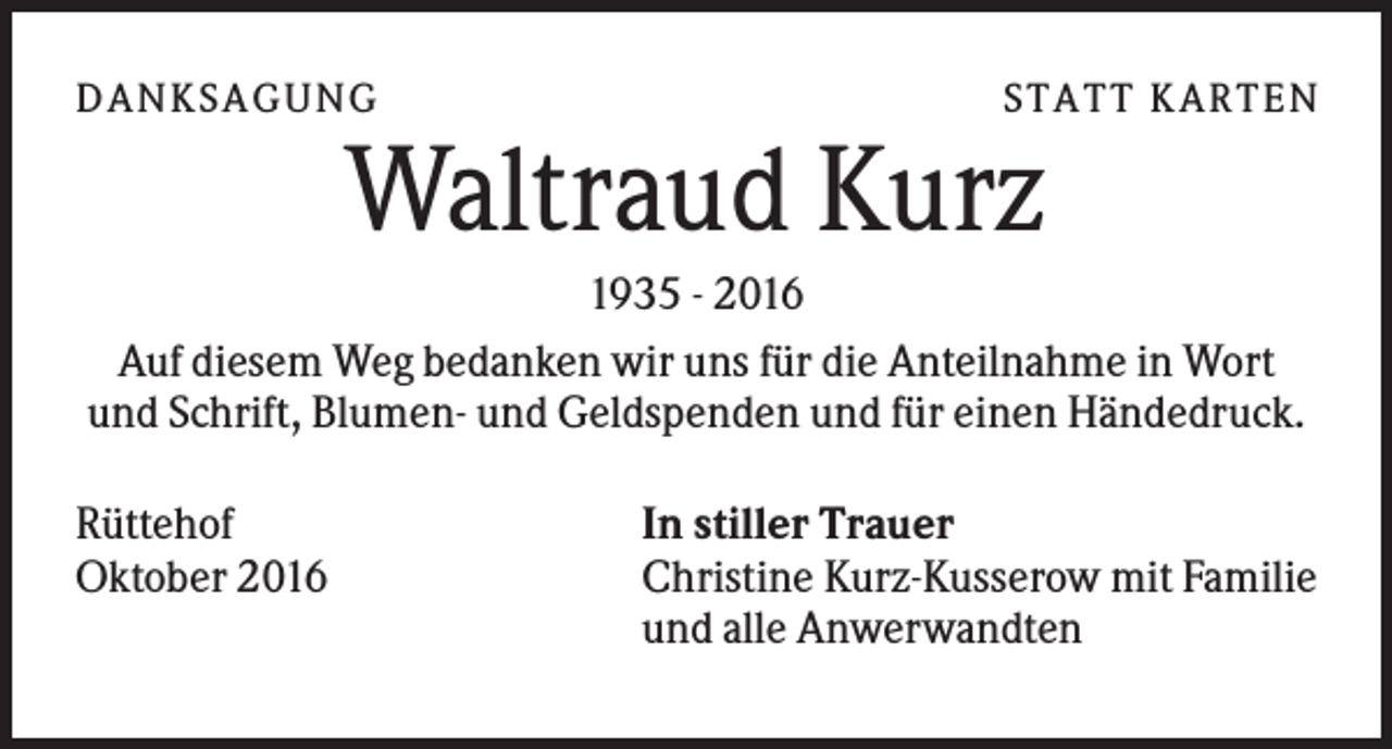 <p>D A NKSA G U NG</p><p>ST A T T KA R T E N</p><p>Waltraud Kurz<br />1935 - 2016<br />Auf diesem Weg bedanken wir uns für die Anteilnahme in Wort<br />und Schrift, Blumen- und Geldspenden und für einen Händedruck.<br />Rüttehof<br />Oktober 2016</p><p>In stiller Trauer<br />Christine Kurz-Kusserow mit Familie<br />und alle Anwerwandten</p>
