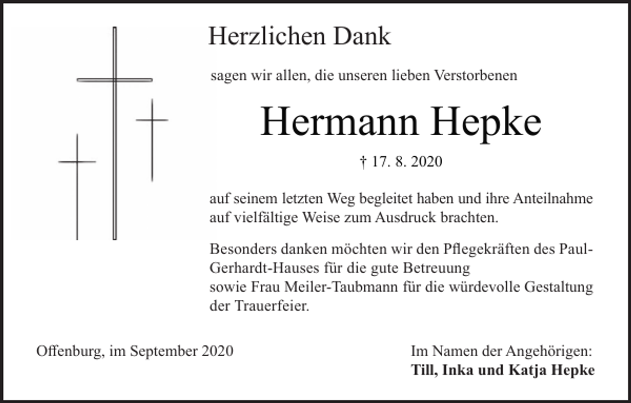 <p>Herzlichen Dank<br />sagen wir allen, die unseren lieben Verstorbenen</p><p>Hermann Hepke<br />† 17. 8. 2020<br />auf seinem letzten Weg begleitet haben und ihre Anteilnahme<br />auf vielfältige Weise zum Ausdruck brachten.<br />Besonders danken möchten wir den Pflegekräften des PaulGerhardt-Hauses für die gute Betreuung<br />sowie Frau Meiler-Taubmann für die würdevolle Gestaltung<br />der Trauerfeier.<br />Offenburg, im September 2020</p><p>Im Namen der Angehörigen:<br />Till, Inka und Katja Hepke</p>
