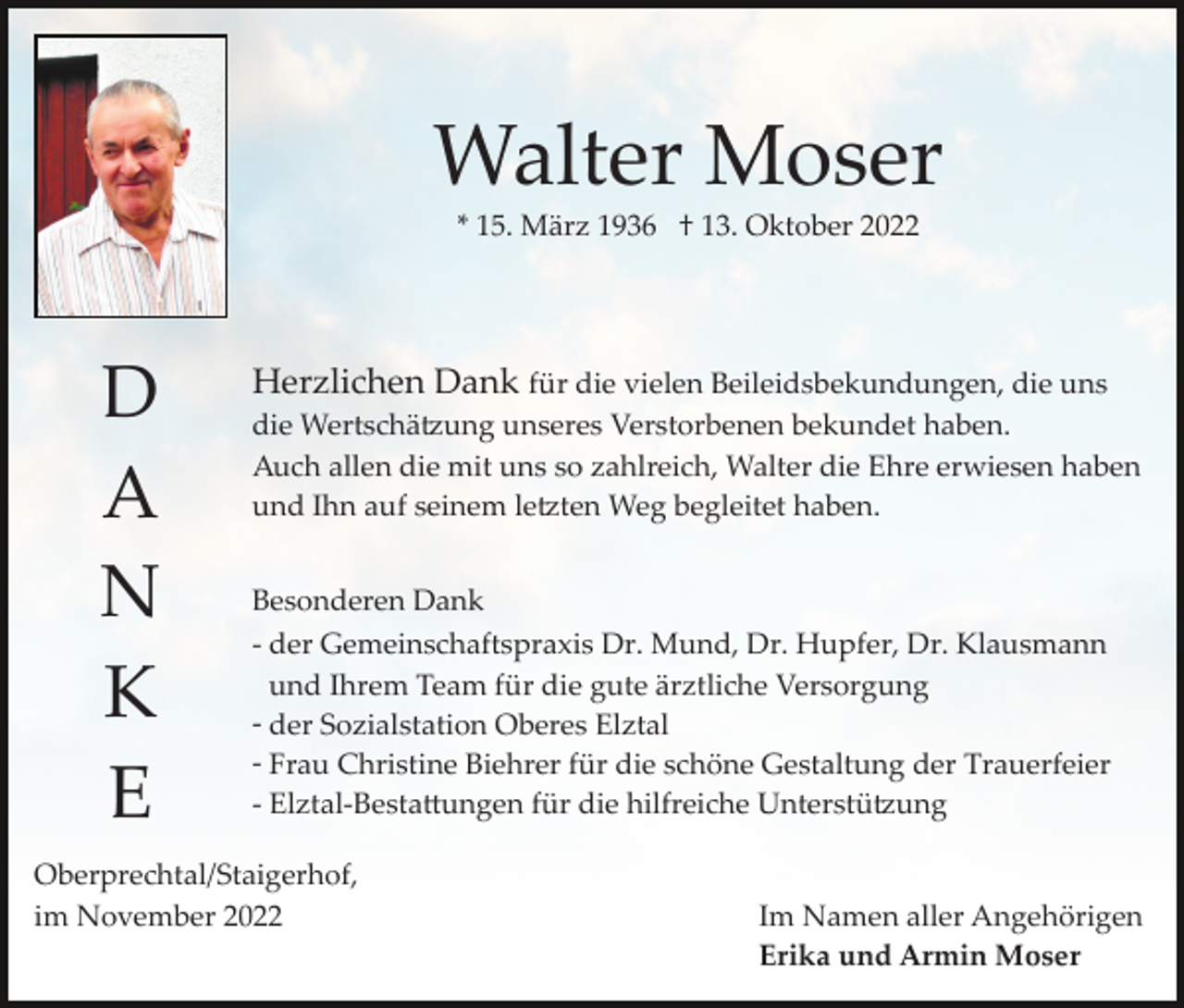 <p>Walter Moser<br />* 15. März 1936 † 13. Oktober 2022</p><p>D<br />A<br />N<br />K<br />E</p><p>Herzlichen Dank für die vielen Beileidsbekundungen, die uns<br />die Wertschä�ung unseres Verstorbenen bekundet haben.<br />Auch allen die mit uns so zahlreich, Walter die Ehre erwiesen haben<br />und Ihn auf seinem le�ten Weg begleitet haben.<br />Besonderen Dank<br />­ der Gemeinschaftspraxis Dr. Mund, Dr. Hupfer, Dr. Klausmann<br />und Ihrem Team für die gute ärztliche Versorgung<br />­ der Sozialstation Oberes Elztal<br />­ Frau Christine Biehrer für die schöne Gestaltung der Trauerfeier<br />­ Elztal­Besta�ungen für die hilfreiche Unterstü�ung</p><p>Oberprechtal/Staigerhof,<br />im November 2022</p><p>Im Namen aller Angehörigen<br />Erika und Armin Moser</p>