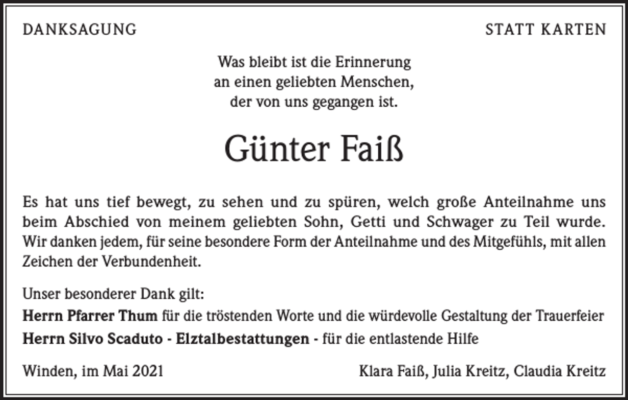 <p>DA NKSAGUNG</p><p>STAT T K A RTEN<br />Was bleibt ist die Erinnerung<br />an einen geliebten Menschen,<br />der von uns gegangen ist.</p><p>Günter Faiß<br />Es hat uns tief bewegt, zu sehen und zu spüren, welch große Anteilnahme uns<br />beim Abschied von meinem geliebten Sohn, Getti und Schwager zu Teil wurde.<br />Wir danken jedem, für seine besondere Form der Anteilnahme und des Mitgefühls, mit allen<br />Zeichen der Verbundenheit.<br />Unser besonderer Dank gilt:<br />Herrn Pfarrer Thum für die tröstenden Worte und die würdevolle Gestaltung der Trauerfeier<br />Herrn Silvo Scaduto - Elztalbestattungen - für die entlastende Hilfe<br />Winden, im Mai 2021</p><p>Klara Faiß, Julia Kreitz, Claudia Kreitz</p>