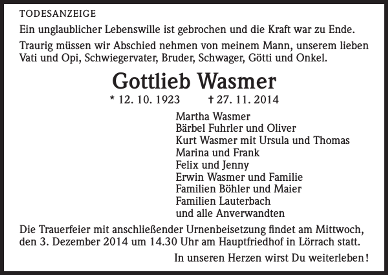 <p>TODESANZEIGE</p><p>Ein unglaublicher Lebenswille ist gebrochen und die Kraft war zu Ende.<br />Traurig müssen wir Abschied nehmen von meinem Mann, unserem lieben<br />Vati und Opi, Schwiegervater, Bruder, Schwager, Götti und Onkel.</p><p>Gottlieb Wasmer</p><p>* 12. 10. 1923<br />= 27. 11. 2014<br />Martha Wasmer<br />Bärbel Fuhrler und Oliver<br />Kurt Wasmer mit Ursula und Thomas<br />Marina und Frank<br />Felix und Jenny<br />Erwin Wasmer und Familie<br />Familien Böhler und Maier<br />Familien Lauterbach<br />und alle Anverwandten<br />Die Trauerfeier mit anschließender Urnenbeisetzung findet am Mittwoch,<br />den 3. Dezember 2014 um 14.30 Uhr am Hauptfriedhof in Lörrach statt.<br />In unseren Herzen wirst Du weiterleben !</p>