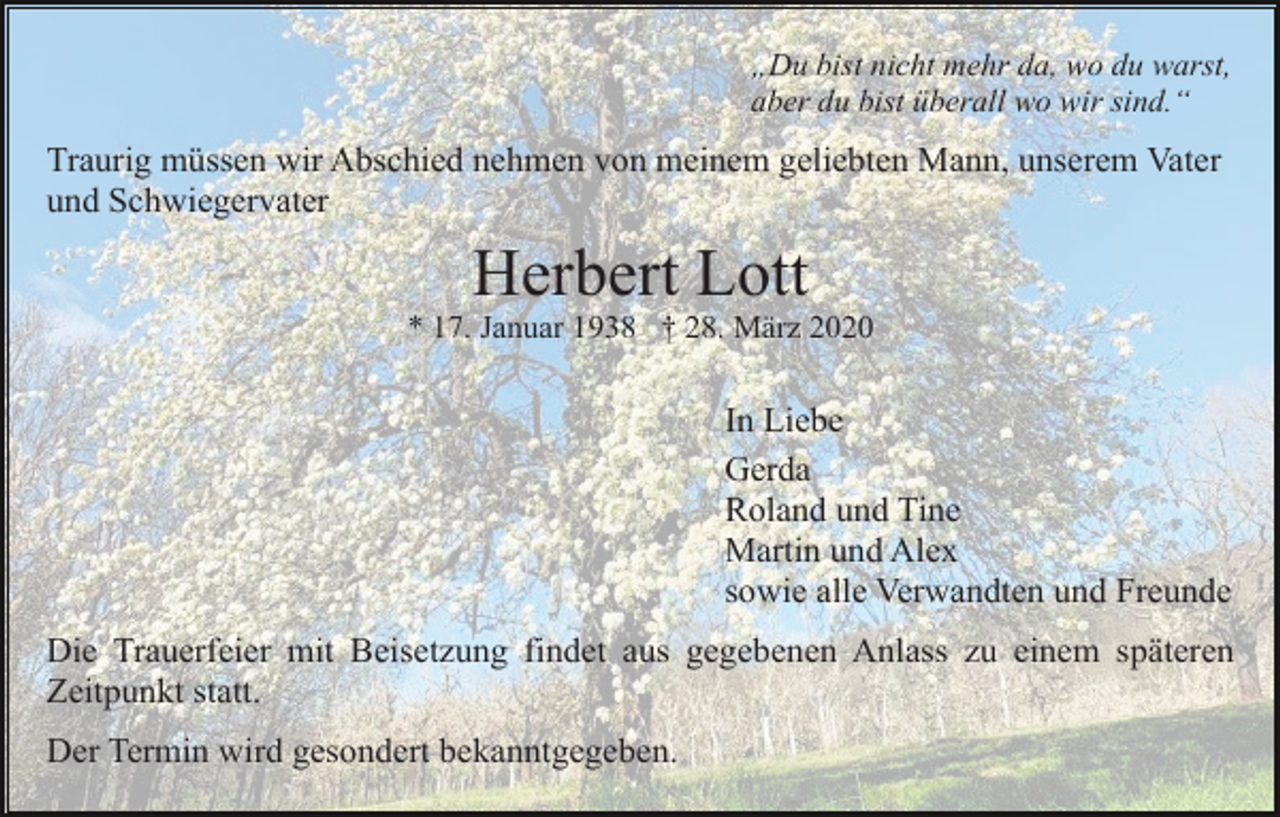 <p>„Du bist nicht mehr da, wo du warst,<br />aber du bist überall wo wir sind.“</p><p>Traurig müssen wir Abschied nehmen von meinem geliebten Mann, unserem Vater<br />und Schwiegervater</p><p>Herbert Lott<br />* 17. Januar 1938 † 28. März 2020</p><p>In Liebe<br />Gerda<br />Roland und Tine<br />Martin und Alex<br />sowie alle Verwandten und Freunde<br />Die Trauerfeier mit Beisetzung findet aus gegebenen Anlass zu einem späteren<br />Zeitpunkt statt.<br />Der Termin wird gesondert bekanntgegeben.</p>