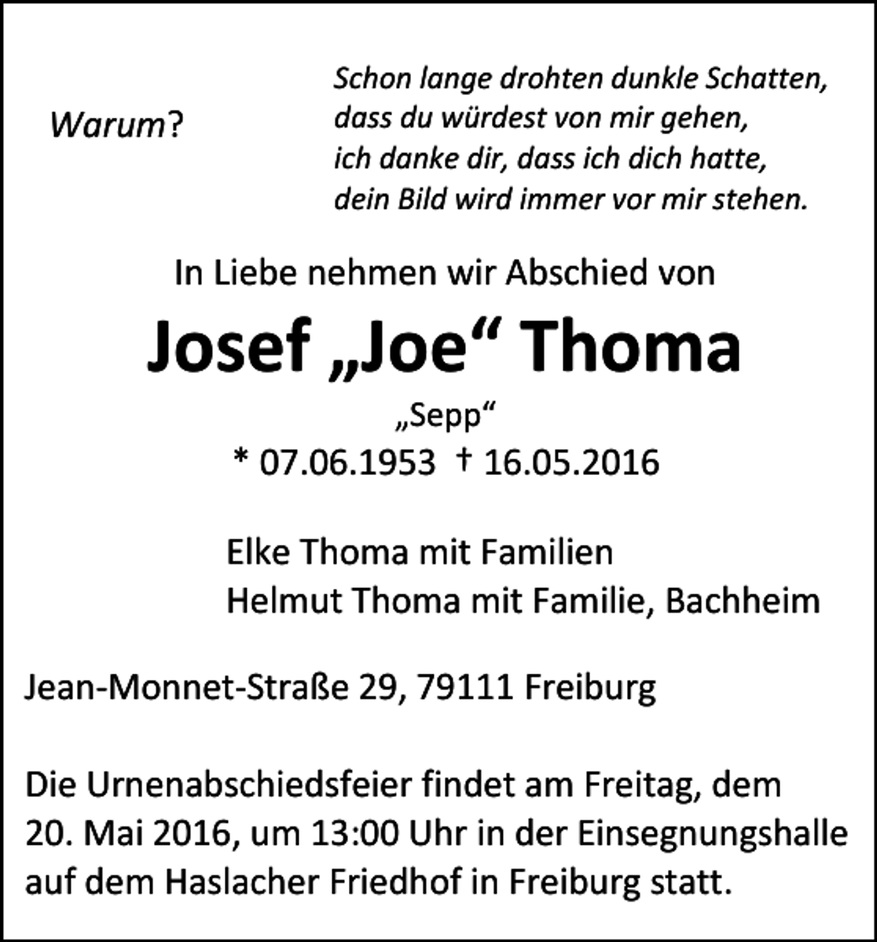 <p>Warum?</p><p>Schon lange drohten dunkle Schatten,<br />dass du würdest von mir gehen,<br />ich danke dir, dass ich dich hatte,<br />dein Bild wird immer vor mir stehen.</p><p>In Liebe nehmen wir Abschied von</p><p>Josef „Joe“ Thoma<br />„Sepp“</p><p>* 07.06.1953 † 16.05.2016<br />Elke Thoma mit Familien<br />Helmut Thoma mit Familie, Bachheim<br />Jean-Monnet-Straße 29, 79111 Freiburg<br />Die Urnenabschiedsfeier findet am Freitag, dem<br />20. Mai 2016, um 13:00 Uhr in der Einsegnungshalle<br />auf dem Haslacher Friedhof in Freiburg statt.</p>