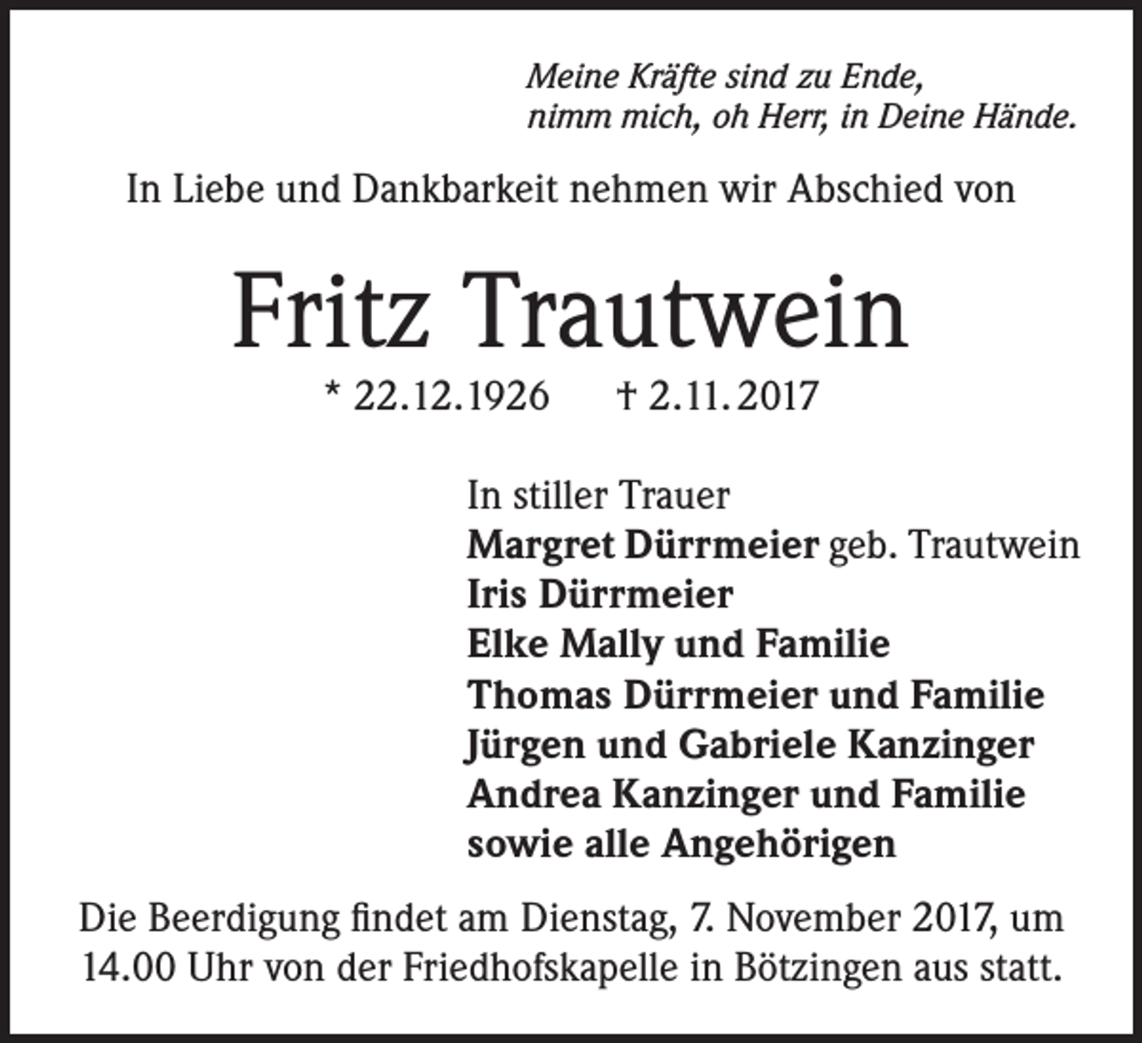 <p>Meine Kräfte sind zu Ende,<br />nimm mich, oh Herr, in Deine Hände.</p><p>In Liebe und Dankbarkeit nehmen wir Abschied von</p><p>Fritz Trautwein<br />* 22.12.1926 † 2.11. 2017</p><p>In stiller Trauer</p><p>Margret Dürrmeier geb. Trautwein<br />Iris Dürrmeier<br />Elke Mally und Familie<br />Thomas Dürrmeier und Familie<br />Jürgen und Gabriele Kanzinger<br />Andrea Kanzinger und Familie<br />sowie alle Angehörigen<br />Die Beerdigung findet am Dienstag, 7. November 2017, um<br />14.00 Uhr von der Friedhofskapelle in Bötzingen aus statt.</p>