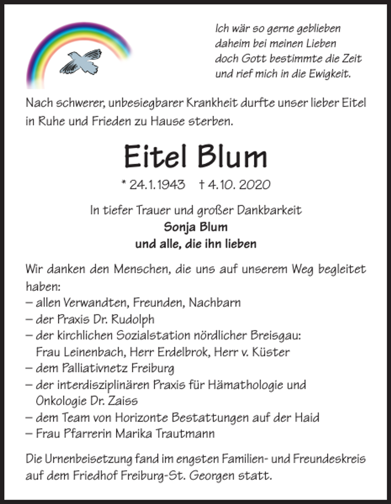 <p>Ich wär so gerne geblieben<br />daheim bei meinen Lieben<br />doch Gott bestimmte die Zeit<br />und rief mich in die Ewigkeit.</p><p>Nach schwerer, unbesiegbarer Krankheit durfte unser lieber Eitel<br />in Ruhe und Frieden zu Hause sterben.</p><p>Eitel Blum</p><p>* 24. 1. 1943 † 4. 10. 2020<br />In tiefer Trauer und großer Dankbarkeit<br />Sonja Blum<br />und alle, die ihn lieben<br />Wir danken den Menschen, die uns auf unserem Weg begleitet<br />haben:<br />– allen Verwandten, Freunden, Nachbarn<br />– der Praxis Dr. Rudolph<br />– der kirchlichen Sozialstation nördlicher Breisgau:<br />Frau Leinenbach, Herr Erdelbrok, Herr v. Küster<br />– dem Palliativnetz Freiburg<br />– der interdisziplinären Praxis für Hämathologie und<br />Onkologie Dr. Zaiss<br />– dem Team von Horizonte Bestattungen auf der Haid<br />– Frau Pfarrerin Marika Trautmann<br />Die Urnenbeisetzung fand im engsten Familien- und Freundeskreis<br />auf dem Friedhof Freiburg-St. Georgen statt.</p>