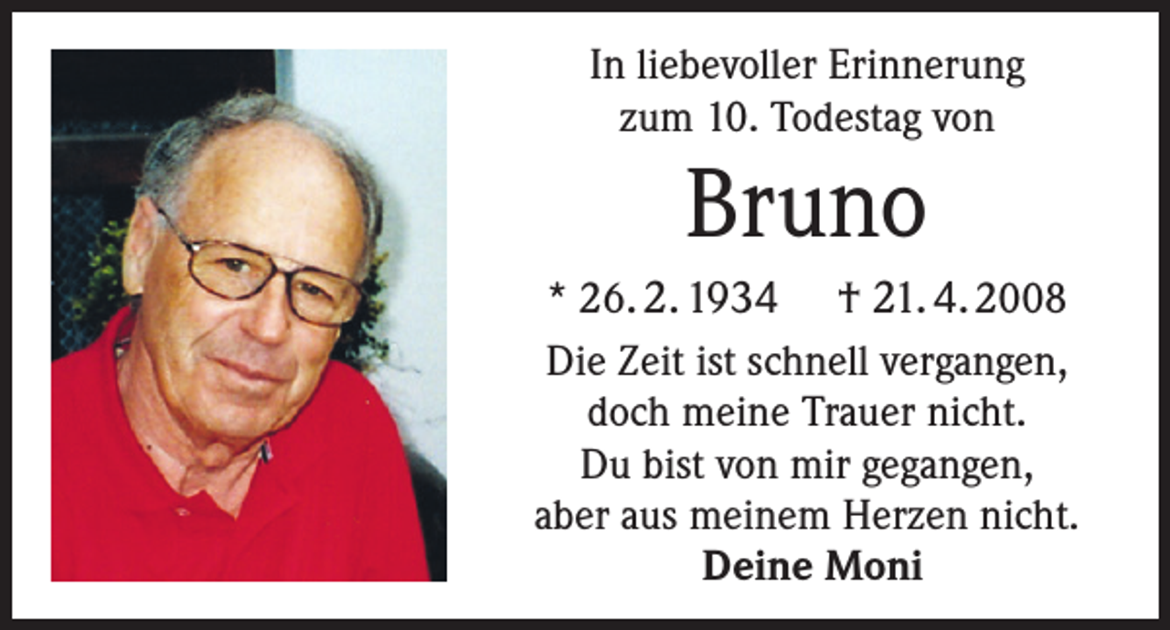 <p>In liebevoller Erinnerung<br />zum 10. Todestag von</p><p>Bruno<br />* 26. 2. 1934 † 21. 4. 2008<br />Die Zeit ist schnell vergangen,<br />doch meine Trauer nicht.<br />Du bist von mir gegangen,<br />aber aus meinem Herzen nicht.<br />Deine Moni</p>