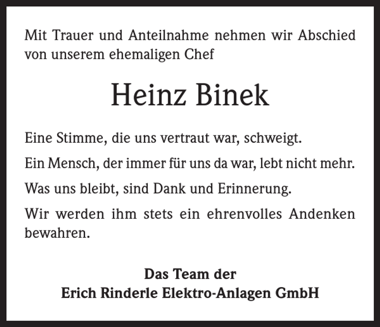 <p>Mit Trauer und Anteilnahme nehmen wir Abschied<br />von unserem ehemaligen Chef</p><p>Heinz Binek<br />Eine Stimme, die uns vertraut war, schweigt.<br />Ein Mensch, der immer für uns da war, lebt nicht mehr.<br />Was uns bleibt, sind Dank und Erinnerung.<br />Wir werden ihm stets ein ehrenvolles Andenken<br />bewahren.<br />Das Team der<br />Erich Rinderle Elektro-Anlagen GmbH</p>