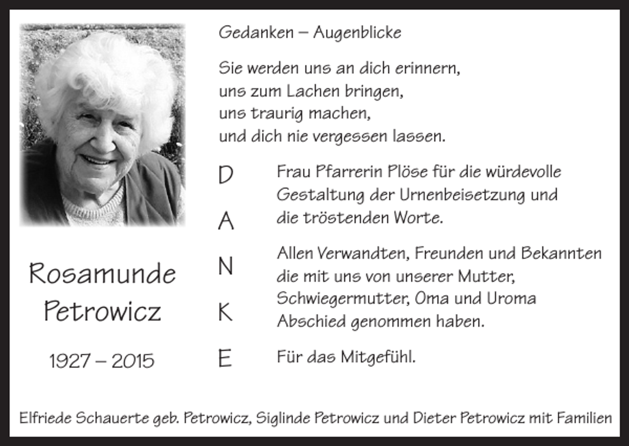 <p>Gedanken – Augenblicke<br />Sie werden uns an dich erinnern,<br />uns zum Lachen bringen,<br />uns traurig machen,<br />und dich nie vergessen lassen.</p><p>D<br />A</p><p>Frau Pfarrerin Plöse für die würdevolle<br />Gestaltung der Urnenbeisetzung und<br />die tröstenden Worte.</p><p>Rosamunde<br />Petrowicz</p><p>N<br />K</p><p>Allen Verwandten, Freunden und Bekannten<br />die mit uns von unserer Mutter,<br />Schwiegermutter, Oma und Uroma<br />Abschied genommen haben.</p><p>1927 – 2015</p><p>E</p><p>Für das Mitgefühl.</p><p>Elfriede Schauerte geb. Petrowicz, Siglinde Petrowicz und Dieter Petrowicz mit Familien</p>