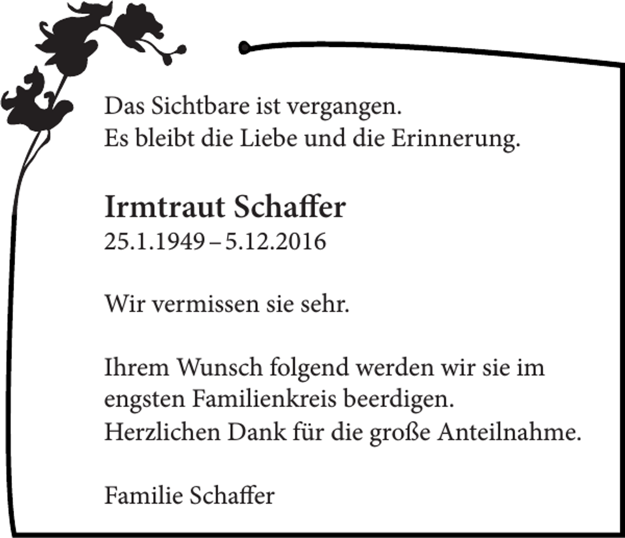 <p>Das Sichtbare ist vergangen.<br />Es bleibt die Liebe und die Erinnerung.</p><p>DANKSAGUNG</p><p>Wir danken allen recht herzlich,<br />Irmtraut<br />Schaffer<br />die<br />sich in der<br />Trauer um unseren lieben<br />25.1.1949<br />–<br />5.12.2016<br />Verstorbenen</p><p>Wir vermissen<br />sie sehr.<br />Erwin<br />Storz<br />Ihrem<br />folgend<br />werden<br />im<br />mit<br />uns Wunsch<br />verbunden<br />fühlten<br />und wir<br />ihresie<br />Anteilengsten<br />Familienkreis<br />beerdigen.<br />nahme in vielfältiger Weise zum Ausdruck<br />Herzlichen Dank für die große Anteilnahme.<br />brachten.<br />Emma Storz mit Familie</p><p>Familie Schaffer</p>