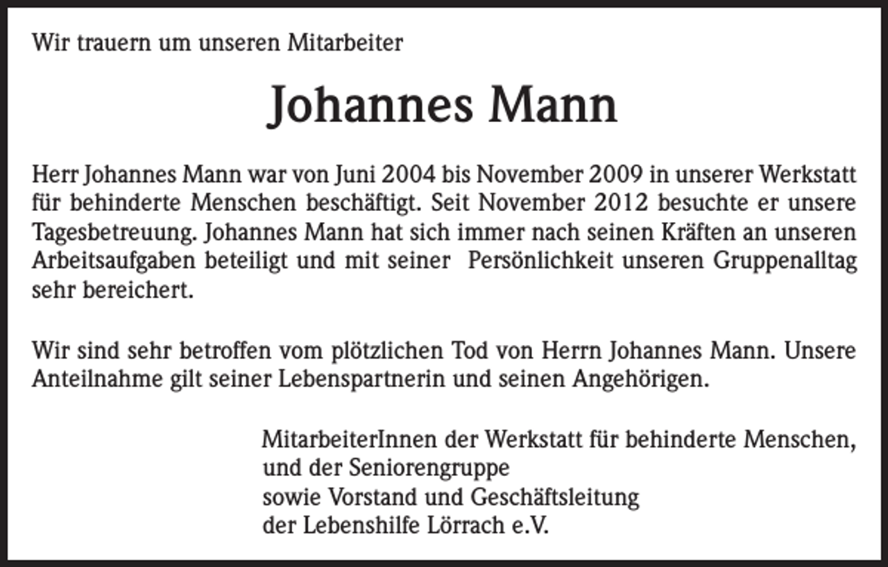 <p>Wir trauern um unseren Mitarbeiter</p><p>Johannes Mann<br />Herr Johannes Mann war von Juni 2004 bis November 2009 in unserer Werkstatt<br />für behinderte Menschen beschäftigt. Seit November 2012 besuchte er unsere<br />Tagesbetreuung. Johannes Mann hat sich immer nach seinen Kräften an unseren<br />Arbeitsaufgaben beteiligt und mit seiner Persönlichkeit unseren Gruppenalltag<br />sehr bereichert.<br />Wir sind sehr betroffen vom plötzlichen Tod von Herrn Johannes Mann. Unsere<br />Anteilnahme gilt seiner Lebenspartnerin und seinen Angehörigen.</p><p>MitarbeiterInnen der Werkstatt für behinderte Menschen,<br />und der Seniorengruppe<br />sowie Vorstand und Geschäftsleitung<br />der Lebenshilfe Lörrach e.V.</p>