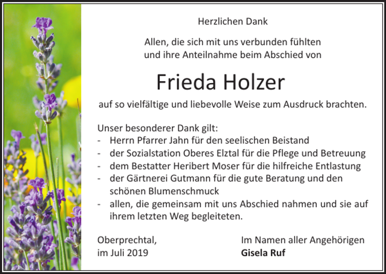 <p>Herzlichen Dank<br />Allen, die sich mit uns verbunden fühlten<br />und ihre Anteilnahme beim Abschied von</p><p>Frieda Holzer<br />auf so vielfältige und liebevolle Weise zum Ausdruck brachten.<br />Unser besonderer Dank gilt:<br />- Herrn Pfarrer Jahn für den seelischen Beistand<br />- der Sozialstation Oberes Elztal für die Pflege und Betreuung<br />- dem Bestatter Heribert Moser für die hilfreiche Entlastung<br />- der Gärtnerei Gutmann für die gute Beratung und den<br />schönen Blumenschmuck<br />- allen, die gemeinsam mit uns Abschied nahmen und sie auf<br />ihrem letzten Weg begleiteten.<br />Oberprechtal,<br />im Juli 2019</p><p>Im Namen aller Angehörigen<br />Gisela Ruf</p>