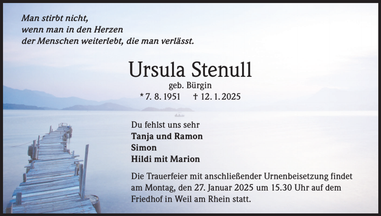 <p>Man stirbt nicht,<br />wenn man in den Herzen<br />der Menschen weiterlebt, die man verlässt.</p><p>Ursula<br />Stenull<br />geb. Bürgin<br />* 7. 8. 1951</p><p>† 12. 1. 2025</p><p>Du fehlst uns sehr<br />Tanja und Ramon<br />Simon<br />Hildi mit Marion<br />Die Trauerfeier mit anschließender Urnenbeisetzung findet<br />am Montag, den 27. Januar 2025 um 15.30 Uhr auf dem<br />Friedhof in Weil am Rhein statt.</p>