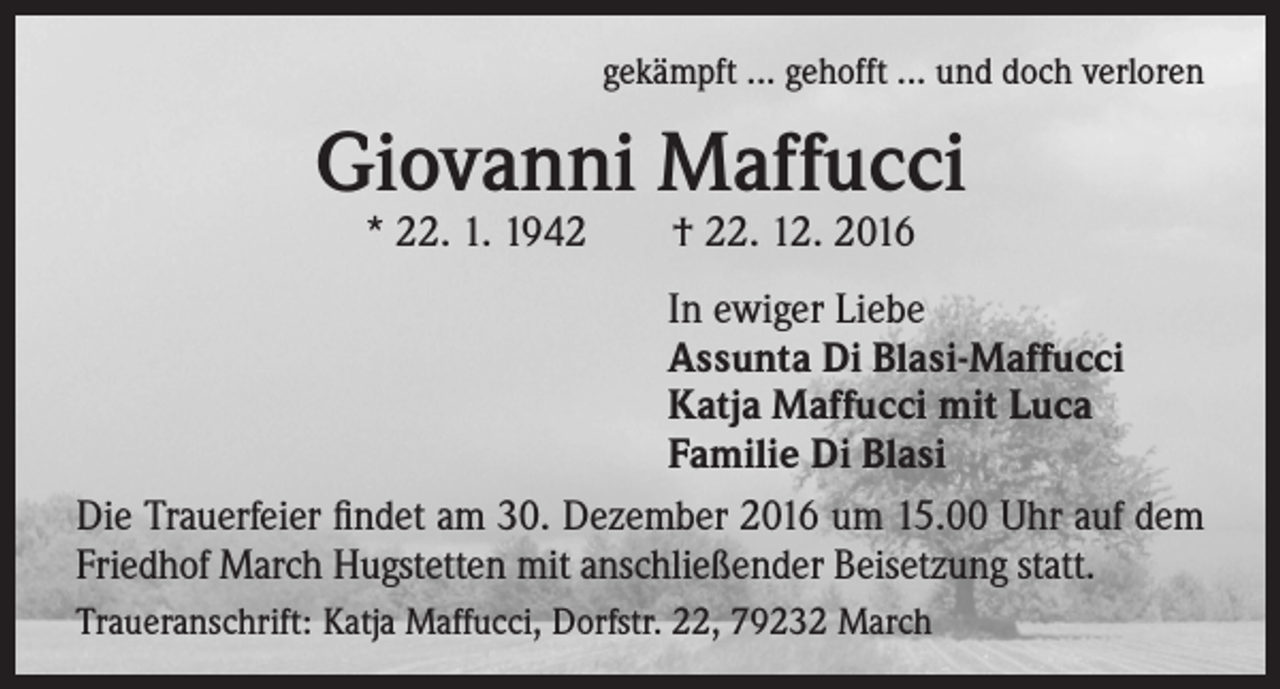 <p>gekämpft ... gehofft ... und doch verloren</p><p>Giovanni Maffucci<br />* 22. 1. 1942 † 22. 12. 2016</p><p>In ewiger Liebe<br />Assunta Di Blasi-Maffucci<br />Katja Maffucci mit Luca<br />Familie Di Blasi<br />Die Trauerfeier findet am 30. Dezember 2016 um 15.00 Uhr auf dem<br />Friedhof March Hugstetten mit anschließender Beisetzung statt.<br />Traueranschrift: Katja Maffucci, Dorfstr. 22, 79232 March</p>