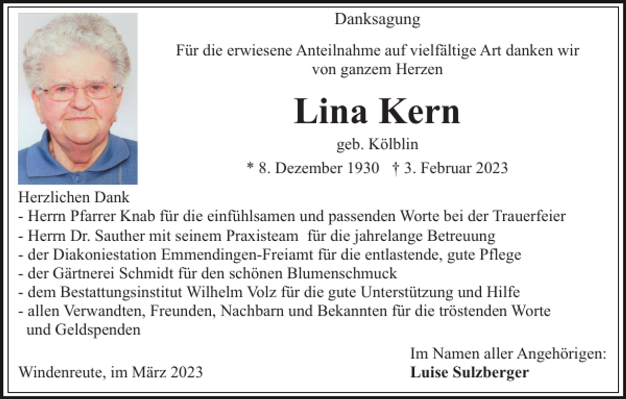 <p>Danksagung<br />Für die erwiesene Anteilnahme auf vielfältige Art danken wir<br />von ganzem Herzen</p><p>Lina Kern<br />geb. Kölblin<br />* 8. Dezember 1930 † 3. Februar 2023<br />Herzlichen Dank<br />- Herrn Pfarrer Knab für die einfühlsamen und passenden Worte bei der Trauerfeier<br />- Herrn Dr. Sauther mit seinem Praxisteam für die jahrelange Betreuung<br />- der Diakoniestation Emmendingen-Freiamt für die entlastende, gute Pflege<br />- der Gärtnerei Schmidt für den schönen Blumenschmuck<br />- dem Bestattungsinstitut Wilhelm Volz für die gute Unterstützung und Hilfe<br />- allen Verwandten, Freunden, Nachbarn und Bekannten für die tröstenden Worte<br />und Geldspenden<br />Im Namen aller Angehörigen:<br />Windenreute, im März 2023<br />Luise Sulzberger</p>