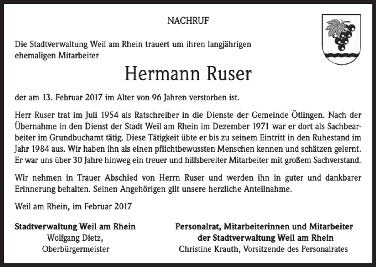 <p>NACHRUF<br />Die Stadtverwaltung Weil am Rhein trauert um ihren langjährigen<br />ehemaligen Mitarbeiter</p><p>Hermann Ruser<br />der am 13. Februar 2017 im Alter von 96 Jahren verstorben ist.<br />Herr Ruser trat im Juli 1954 als Ratschreiber in die Dienste der Gemeinde Ötlingen. Nach der<br />Übernahme in den Dienst der Stadt Weil am Rhein im Dezember 1971 war er dort als Sachbearbeiter im Grundbuchamt tätig. Diese Tätigkeit übte er bis zu seinem Eintritt in den Ruhestand im<br />Jahr 1984 aus. Wir haben ihn als einen pflichtbewussten Menschen kennen und schätzen gelernt.<br />Er war uns über 30 Jahre hinweg ein treuer und hilfsbereiter Mitar­beiter mit großem Sachverstand.<br />Wir nehmen in Trauer Abschied von Herrn Ruser und werden ihn in guter und dankbarer<br />Erinnerung behalten. Seinen Angehörigen gilt unsere herzliche Anteilnahme.<br />Weil am Rhein, im Februar 2017<br />Stadtverwaltung Weil am Rhein<br />Wolfgang Dietz,<br />Oberbürgermeister</p><p>Personalrat, Mitarbeiterinnen und Mitarbeiter<br />der Stadtverwaltung Weil am Rhein<br />Christine Krauth, Vorsitzende des Personalrates</p>