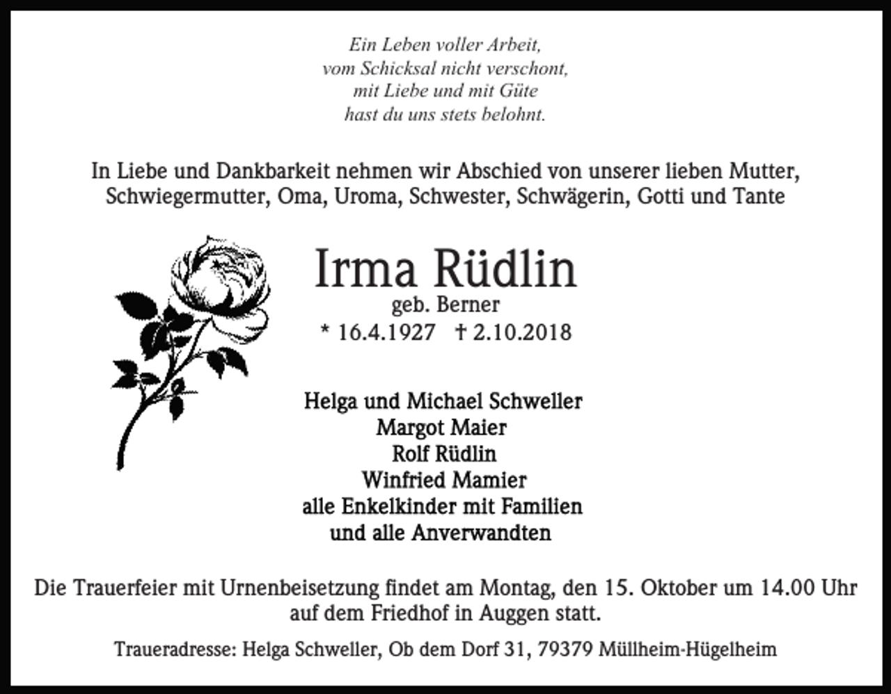 <p>Ein Leben voller Arbeit,<br />vom Schicksal nicht verschont,<br />mit Liebe und mit Güte<br />hast du uns stets belohnt.</p><p>In Liebe und Dankbarkeit nehmen wir Abschied von unserer lieben Mutter,<br />Schwiegermutter, Oma, Uroma, Schwester, Schwägerin, Gotti und Tante</p><p>Irmageb. Rüdlin<br />Berner<br />* 16.4.1927 † 2.10.2018</p><p>Die Trauerfeier mit Urnenbeisetzung findet am Montag, den 15. Oktober um 14.00 Uhr<br />auf dem Friedhof in Auggen statt.<br />Traueradresse: Helga Schweller, Ob dem Dorf 31, 79379 Müllheim-Hügelheim</p>