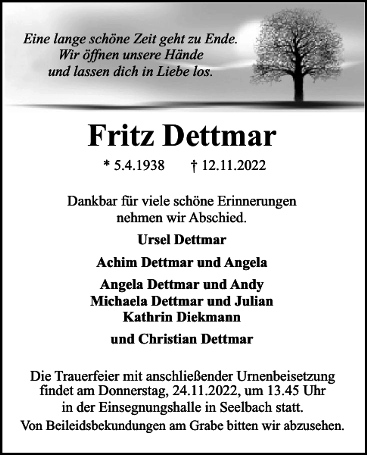 <p>Eine lange schöne Zeit geht zu Ende.<br />Wir öffnen unsere Hände<br />und lassen dich in Liebe los.</p><p>Fritz Dettmar<br />* 5.4.1938</p><p>† 12.11.2022</p><p>Dankbar für viele schöne Erinnerungen<br />nehmen wir Abschied.<br />Ursel Dettmar<br />Achim Dettmar und Angela<br />Angela Dettmar und Andy<br />Michaela Dettmar und Julian<br />Kathrin Diekmann<br />und Christian Dettmar<br />Die Trauerfeier mit anschließender Urnenbeisetzung<br />findet am Donnerstag, 24.11.2022, um 13.45 Uhr<br />in der Einsegnungshalle in Seelbach statt.<br />Von Beileidsbekundungen am Grabe bitten wir abzusehen.</p>
