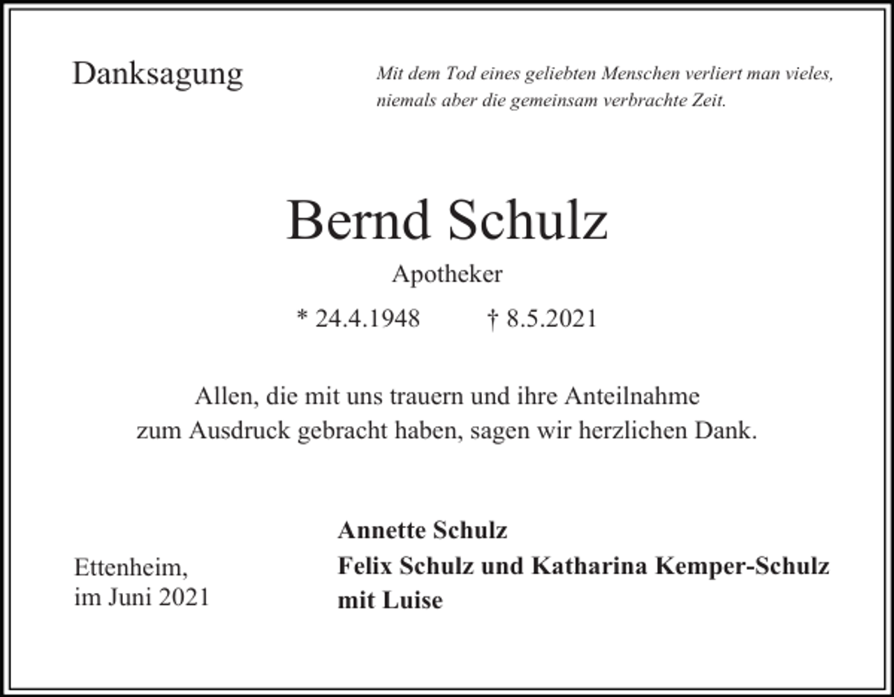 <p>Danksagung</p><p>Mit dem Tod eines geliebten Menschen verliert man vieles,<br />niemals aber die gemeinsam verbrachte Zeit.</p><p>Bernd Schulz<br />Apotheker<br />* 24.4.1948</p><p>† 8.5.2021</p><p>Allen, die mit uns trauern und ihre Anteilnahme<br />zum Ausdruck gebracht haben, sagen wir herzlichen Dank.</p><p>Ettenheim,<br />im Juni 2021�</p><p>Annette Schulz<br />Felix Schulz und Katharina Kemper-Schulz<br />mit Luise</p>