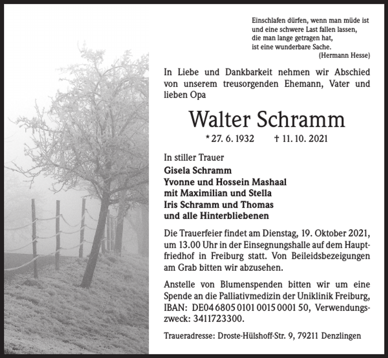 <p>Einschlafen dürfen, wenn man müde ist<br />und eine schwere Last fallen lassen,<br />die man lange getragen hat,<br />ist eine wunderbare Sache.</p><p>(Hermann Hesse)</p><p>In Liebe und Dankbarkeit nehmen wir Abschied<br />von unserem treusorgenden Ehemann, Vater und<br />­lieben Opa</p><p>Walter Schramm<br />* 27. 6. 1932 † 11. 10. 2021</p><p>In stiller Trauer<br />Gisela Schramm<br />Yvonne und Hossein Mashaal<br />mit Maximilian und Stella<br />Iris Schramm und Thomas<br />und alle Hinterbliebenen<br />Die Trauerfeier findet am Dienstag, 19. Oktober 2021,<br />um 13.00 Uhr in der Einsegnungshalle auf dem Hauptfriedhof in Freiburg statt. Von Beileidsbezeigungen<br />am Grab bitten wir abzusehen.<br />Anstelle von Blumenspenden bitten wir um eine<br />Spende an die Palliativmedizin der Uniklinik Freiburg,<br />IBAN: DE04 6805 0101 0015 0001 50, Verwendungszweck: 3411723300.<br />Traueradresse: Droste-Hülshoff-Str. 9, 79211 Denzlingen</p>