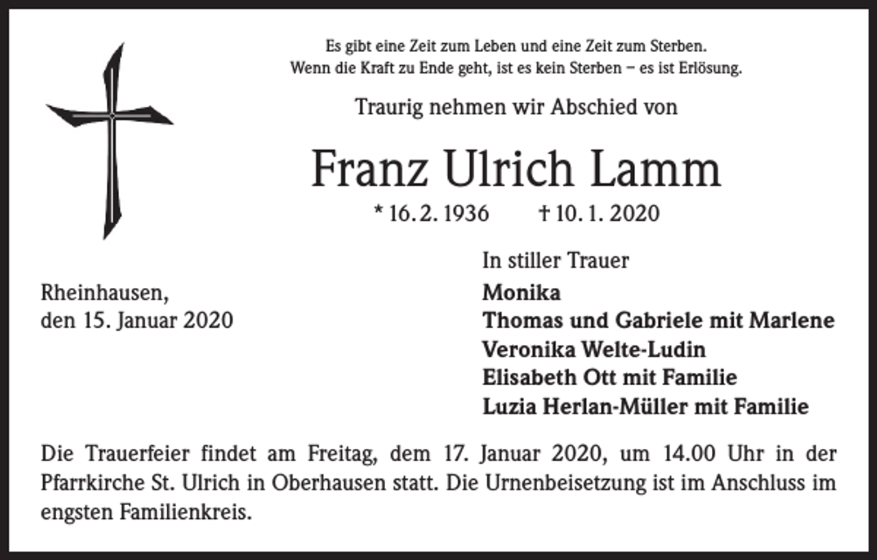 <p>Es gibt eine Zeit zum Leben und eine Zeit zum Sterben.<br />Wenn die Kraft zu Ende geht, ist es kein Sterben – es ist Erlösung.</p><p>Traurig nehmen wir Abschied von</p><p>Franz Ulrich Lamm<br />* 16. 2. 1936 † 10. 1. 2020</p><p>Rheinhausen,<br />den 15. Januar 2020</p><p>In stiller Trauer<br />Monika<br />Thomas und Gabriele mit Marlene<br />Veronika Welte-Ludin<br />Elisabeth Ott mit Familie<br />Luzia Herlan-Müller mit Familie</p><p>Die Trauerfeier findet am Freitag, dem 17. Januar 2020, um 14.00 Uhr in der<br />­Pfarrkirche St. Ulrich in Oberhausen statt. Die Urnenbeisetzung ist im Anschluss im<br />engsten Familienkreis.</p>