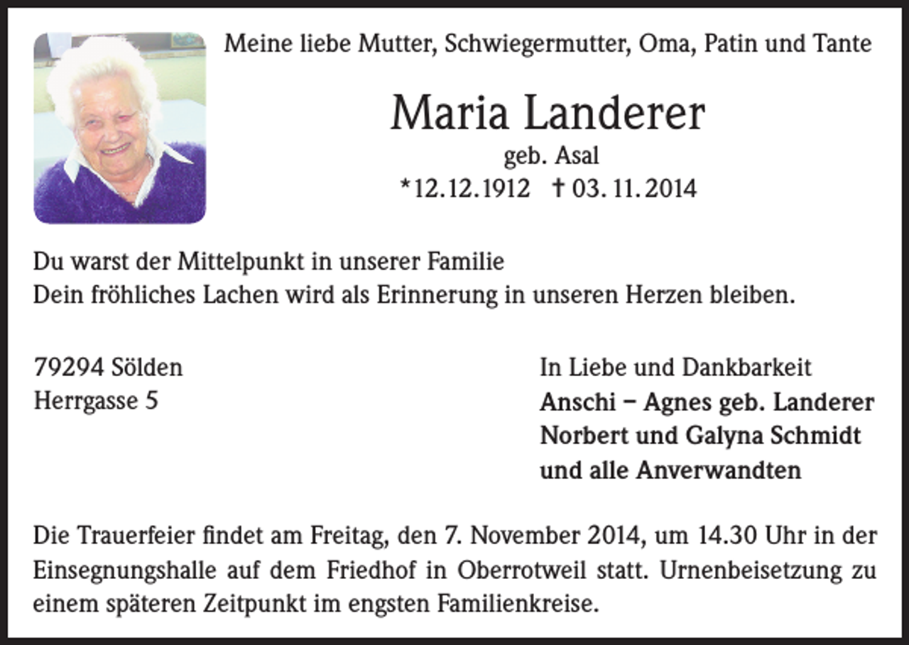 <p>Meine liebe Mutter, Schwiegermutter, Oma, Patin und Tante</p><p>Maria Landerer<br />geb. Asal<br />*12.12.1912 = 03. 11. 2014</p><p>Du warst der Mittelpunkt in unserer Familie<br />Dein fröhliches Lachen wird als Erinnerung in unseren Herzen bleiben.<br />79294 Sölden<br />Herrgasse<br />5</p><p>In Liebe und Dankbarkeit<br />Anschi – Agnes geb. Landerer<br />Norbert und Galyna Schmidt<br />und alle Anverwandten</p><p>Die Trauerfeier findet am Freitag, den 7. November 2014, um 14.30 Uhr in der<br />Einsegnungshalle auf dem Friedhof in Oberrotweil statt. Urnenbeisetzung zu<br />einem späteren Zeitpunkt im engsten Familienkreise.</p>