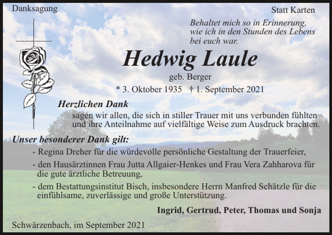 <p>Danksagung</p><p>Statt Karten<br />Behaltet mich so in Erinnerung,<br />wie ich in den Stunden des Lebens<br />bei euch war.</p><p>Hedwig Laule</p><p>geb. Berger<br />* 3. Oktober 1935 † 1. September 2021</p><p>Herzlichen Dank<br />sagen wir allen, die sich in stiller Trauer mit uns verbunden fühlten<br />und ihre Anteilnahme auf vielfältige Weise zum Ausdruck brachten.</p><p>Unser besonderer Dank gilt:<br />- Regina Dreher für die würdevolle persönliche Gestaltung der Trauerfeier,<br />- den Hausärztinnen Frau Jutta Allgaier-Henkes und Frau Vera Zahharova für<br />die gute ärztliche Betreuung,<br />- dem Bestattungsinstitut Bisch, insbesondere Herrn Manfred Schätzle für die<br />einfühlsame, zuverlässige und große Unterstützung.<br />Ingrid, Gertrud, Peter, Thomas und Sonja<br />Schwärzenbach, im September 2021</p>