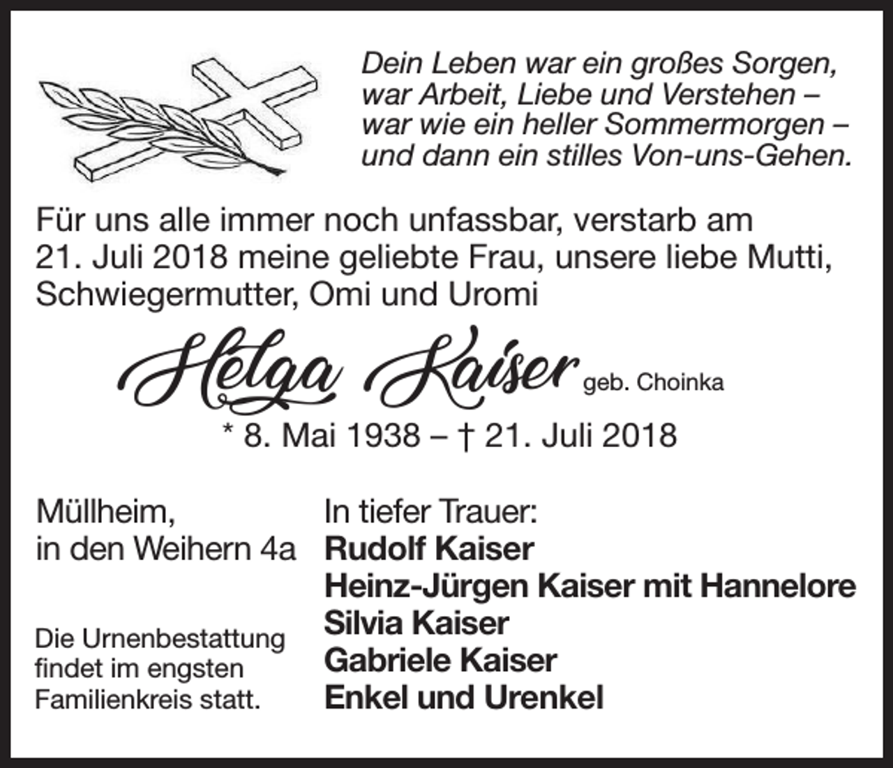 <p>Dein<br />Leben<br />war<br />ein<br />großes<br />Sorgen,<br />Dein<br />Leben<br />war<br />eingroßes<br />großesSorgen,<br />Sorgen,<br />Dein<br />Leben<br />war<br />ein<br />war<br />Arbeit,<br />Liebe<br />und<br />Verstehen<br />war<br />Arbeit,<br />Liebe<br />und<br />Verstehen<br />war Arbeit, Liebe und Verstehen - –<br />war<br />wie<br />ein heller<br />Sommermorgen<br />war<br />wie<br />hellerSommermorgen<br />Sommermorgen-- –<br />war<br />wie<br />einein<br />heller<br />und<br />dann<br />ein stilles<br />Von-uns-Gehen.<br />und<br />dann<br />stillesVon-uns-Gehen.<br />Von-uns-Gehen.<br />und<br />dann<br />einein<br />stilles</p><p>Für<br />Für uns<br />uns alle<br />alle,immer<br />immernoch<br />nochunfassbar,<br />unfassbar,verstarb<br />verstarbam<br />am<br />Für uns alle, immer noch unfassbar, verstarb am<br />21. Juli<br />Juli meine<br />meine geliebte<br />geliebte Frau,<br />Frau,unsere<br />unsereliebe<br />liebeMutti,<br />Mutti,<br />21.<br />21. Juli 2018 meine geliebte Frau, unsere liebe Mutti,<br />Schwiegermutter, Omi<br />Omi und<br />und Uromi<br />Uromi<br />Schwiegermutter,<br />Schwiegermutter, Omi und Uromi</p><p>Helga Kaiser<br />Kaiser<br />Helga</p><p>geb.Choinka<br />Choinka<br />geb.</p><p>geb. Choinka<br />*** 8.<br />8.<br />Mai - –† †21.<br />21.<br />Juli<br />201. Mai<br />Juli<br />2018<br />Mai 1938 - † 21. Juli 2018</p><p>Müllheim,<br />Müllheim,<br />inMüllheim,<br />den Weihern 4a<br />In den Weihern 4a<br />In<br />den Weihern 4a<br />DieUrnenbestattung<br />Urnenbestattung<br />Die<br />Urnenbestattung<br />findet<br />im engsten<br />Die<br />findet<br />im<br />engsten<br />findet<br />im engsten<br />Familienkreis<br />statt.<br />Familienkreis<br />statt.<br />Familienkreis statt.</p><p>In tiefer<br />tiefer Trauer:<br />Trauer:<br />In<br />In<br />tiefer Trauer:<br />Rudolf<br />Kaiser<br />Rudolf<br />Kaiser<br />Rudolf Kaiser<br />Heinz-Jürgen<br />Kaiser<br />mit<br />Hannelore<br />Heinz-JürgenKaiser<br />Kaisermit<br />mitHannelore<br />Hannelore<br />Heinz-Jürgen<br />Silvia<br />Kaiser<br />Silvia<br />Kaiser<br />Silvia Kaiser<br />Gabriele<br />Kaiser<br />Gabriele Kaiser<br />Kaiser<br />Gabriele<br />Enkel und Urenkel<br />Enkel<br />Enkel und<br />und Urenkel<br />Urenkel</p>