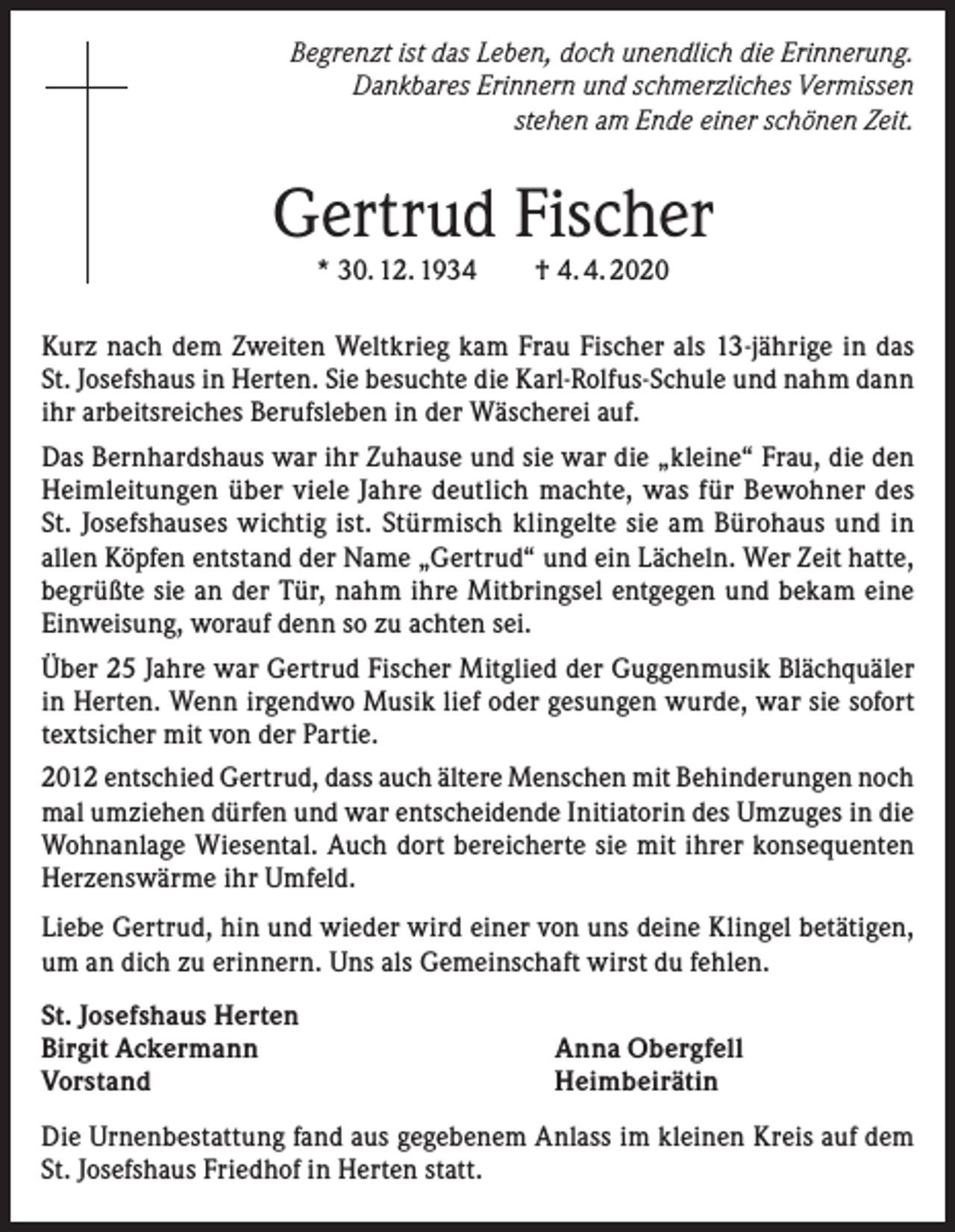 <p>Begrenzt ist das Leben, doch unendlich die Erinnerung.<br />Dankbares Erinnern und schmerzliches Vermissen<br />stehen am Ende einer schönen Zeit.</p><p>Gertrud Fischer<br />* 30. 12. 1934 † 4. 4. 2020</p><p>Kurz nach dem Zweiten Weltkrieg kam Frau Fischer als 13-jährige in das<br />St. Josefshaus in Herten. Sie besuchte die Karl-Rolfus-Schule und nahm dann<br />ihr arbeitsreiches Berufsleben in der Wäscherei auf.<br />Das Bernhardshaus war ihr Zuhause und sie war die „kleine“ Frau, die den<br />Heimleitungen über viele Jahre deutlich machte, was für Bewohner des<br />St. Josefshauses wichtig ist. Stürmisch klingelte sie am Bürohaus und in<br />allen Köpfen entstand der Name „Gertrud“ und ein Lächeln. Wer Zeit hatte,<br />begrüßte sie an der Tür, nahm ihre Mitbringsel entgegen und bekam eine<br />Einweisung, worauf denn so zu achten sei.<br />Über 25 Jahre war Gertrud Fischer Mitglied der Guggenmusik Blächquäler<br />in Herten. Wenn irgendwo Musik lief oder gesungen wurde, war sie sofort<br />textsicher mit von der Partie.<br />2012 entschied Gertrud, dass auch ältere Menschen mit Behinderungen noch<br />mal umziehen dürfen und war entscheidende Initiatorin des Umzuges in die<br />Wohnanlage Wiesental. Auch dort bereicherte sie mit ihrer konsequenten<br />Herzenswärme ihr Umfeld.<br />Liebe Gertrud, hin und wieder wird einer von uns deine Klingel betätigen,<br />um an dich zu erinnern. Uns als Gemeinschaft wirst du fehlen.<br />St. Josefshaus Herten<br />Birgit Ackermann<br />Vorstand</p><p>Anna Obergfell<br />Heimbeirätin</p><p>Die Urnenbestattung fand aus gegebenem Anlass im kleinen Kreis auf dem<br />St. Josefshaus Friedhof in Herten statt.</p>