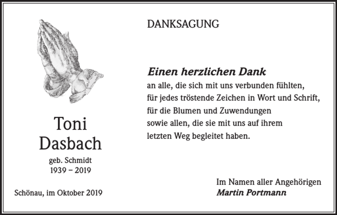 <p>DANKSAGUNG</p><p>Einen herzlichen Dank</p><p>Toni<br />Dasbach</p><p>an alle, die sich mit uns verbunden fühlten,<br />für jedes tröstende Zeichen in Wort und Schrift,<br />für die Blumen und Zuwendungen<br />sowie allen, die sie mit uns auf ihrem<br />letzten Weg begleitet haben.</p><p>geb. Schmidt<br />1939 – 2019<br />Schönau, im Oktober 2019</p><p>Im Namen aller Angehörigen<br />Martin Portmann</p>