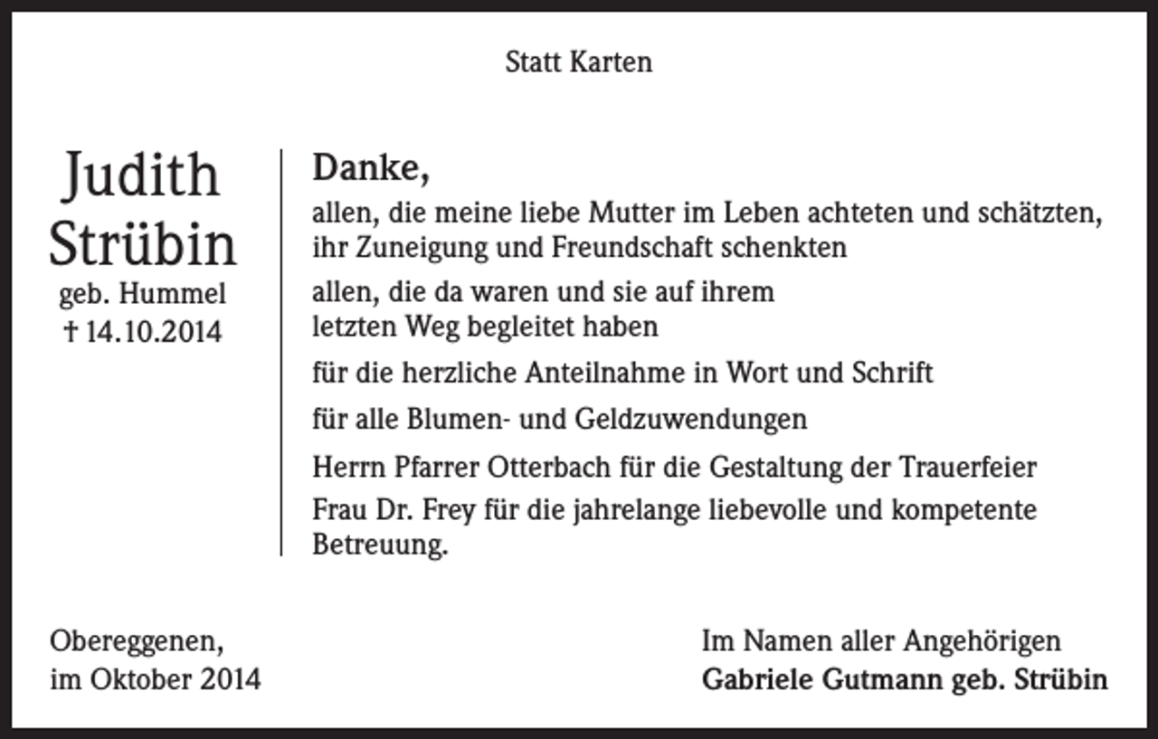 <p>Statt Karten</p><p>Judith<br />Strübin<br />geb. Hummel<br />† 14.10.2014</p><p>Obereggenen,<br />im Oktober 2014</p><p>Danke,<br />allen, die meine liebe Mutter im Leben achteten und schätzten,<br />ihr Zuneigung und Freundschaft schenkten<br />allen, die da waren und sie auf ihrem<br />letzten Weg begleitet haben<br />für die herzliche Anteilnahme in Wort und Schrift<br />für alle Blumen- und Geldzuwendungen<br />Herrn Pfarrer Otterbach für die Gestaltung der Trauerfeier<br />Frau Dr. Frey für die jahrelange liebevolle und kompetente<br />Betreuung.<br />Im Namen aller Angehörigen<br />Gabriele Gutmann geb. Strübin</p>
