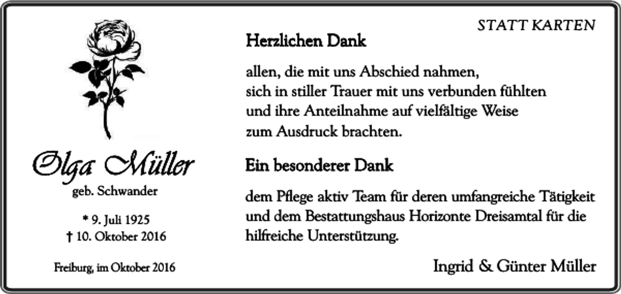 <p>Herzlichen Dank</p><p>Olga Müller<br />geb. Schwander</p><p>* 9. Juli 1925<br />10. Oktober 2016<br />Freiburg, im Oktober 2016</p><p>STATT KARTEN</p><p>allen, die mit uns Abschied nahmen,<br />sich in stiller Trauer mit uns verbunden fühlten<br />und ihre Anteilnahme auf vielfältige Weise<br />zum Ausdruck brachten.</p><p>Ein besonderer Dank<br />dem Pflege aktiv Team für deren umfangreiche Tätigkeit<br />und dem Bestattungshaus Horizonte Dreisamtal für die<br />hilfreiche Unterstützung.</p><p>Ingrid &amp; Günter Müller</p>