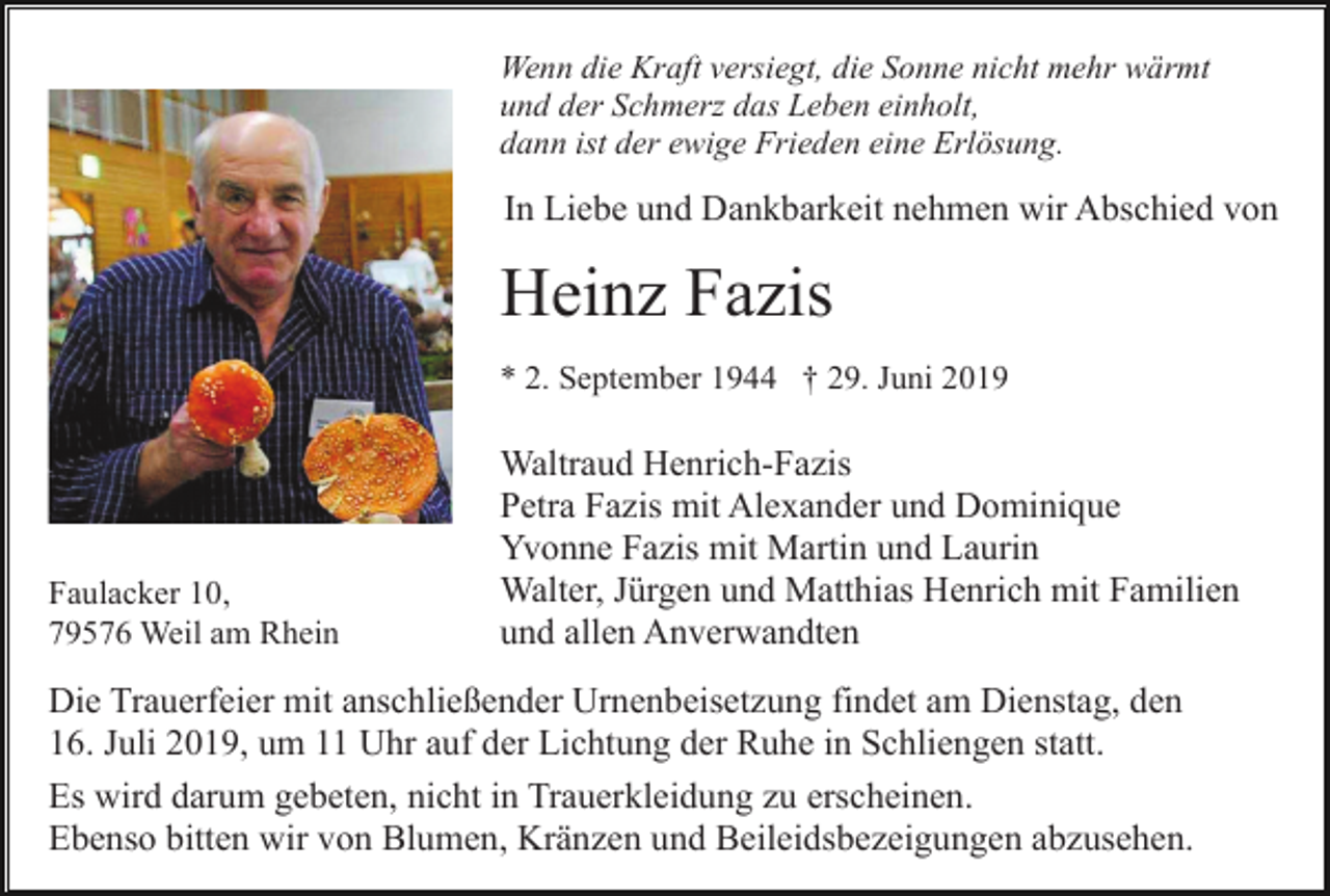 <p>Wenn die Kraft versiegt, die Sonne nicht mehr wärmt<br />und der Schmerz das Leben einholt,<br />dann ist der ewige Frieden eine Erlösung.</p><p>In Liebe und Dankbarkeit nehmen wir Abschied von</p><p>Heinz Fazis<br />* 2. September 1944 † 29. Juni 2019</p><p>Faulacker 10,<br />79576 Weil am Rhein</p><p>Waltraud Henrich-Fazis<br />Petra Fazis mit Alexander und Dominique<br />Yvonne Fazis mit Martin und Laurin<br />Walter, Jürgen und Matthias Henrich mit Familien<br />und allen Anverwandten</p><p>Die Trauerfeier mit anschließender Urnenbeisetzung findet am Dienstag, den<br />16. Juli 2019, um 11 Uhr auf der Lichtung der Ruhe in Schliengen statt.<br />Es wird darum gebeten, nicht in Trauerkleidung zu erscheinen.<br />Ebenso bitten wir von Blumen, Kränzen und Beileidsbezeigungen abzusehen.</p>