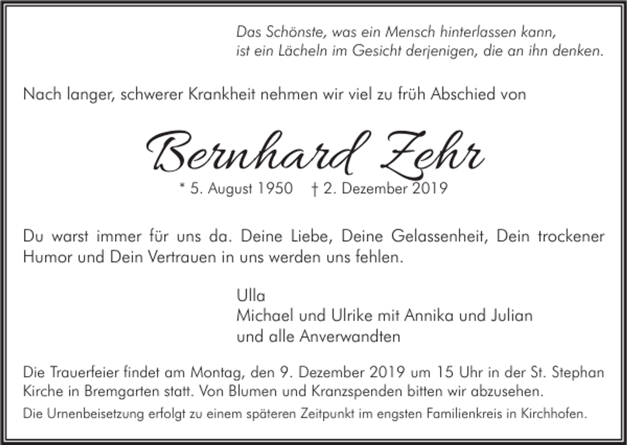 <p>Das Schönste, was ein Mensch hinterlassen kann,<br />ist ein Lächeln im Gesicht derjenigen, die an ihn denken.</p><p>Nach langer, schwerer Krankheit nehmen wir viel zu früh Abschied von</p><p>Bernhard Zehr<br />* 5. August 1950</p><p>† 2. Dezember 2019</p><p>Du warst immer für uns da. Deine Liebe, Deine Gelassenheit, Dein trockener<br />Humor und Dein Vertrauen in uns werden uns fehlen.<br />Ulla<br />Michael und Ulrike mit Annika und Julian<br />und alle Anverwandten<br />Die Trauerfeier findet am Montag, den 9. Dezember 2019 um 15 Uhr in der St. Stephan<br />Kirche in Bremgarten statt. Von Blumen und Kranzspenden bitten wir abzusehen.<br />Die Urnenbeisetzung erfolgt zu einem späteren Zeitpunkt im engsten Familienkreis in Kirchhofen.</p>