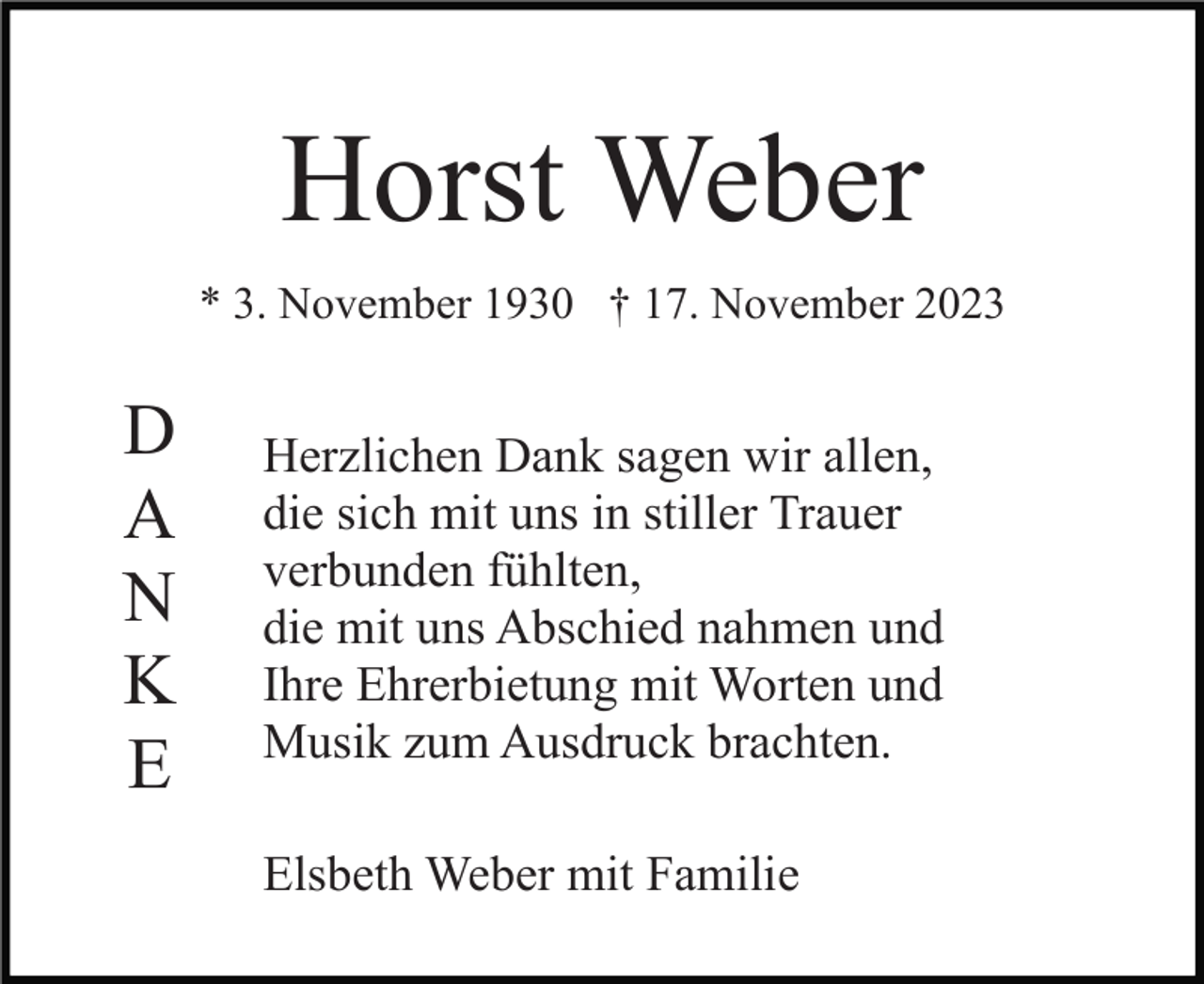 <p>Horst Weber<br />* 3. November 1930 † 17. November 2023</p><p>D<br />A<br />N<br />K<br />E</p><p>Herzlichen Dank sagen wir allen,<br />die sich mit uns in stiller Trauer<br />verbunden fühlten,<br />die mit uns Abschied nahmen und<br />Ihre Ehrerbietung mit Worten und<br />Musik zum Ausdruck brachten.<br />Elsbeth Weber mit Familie</p>