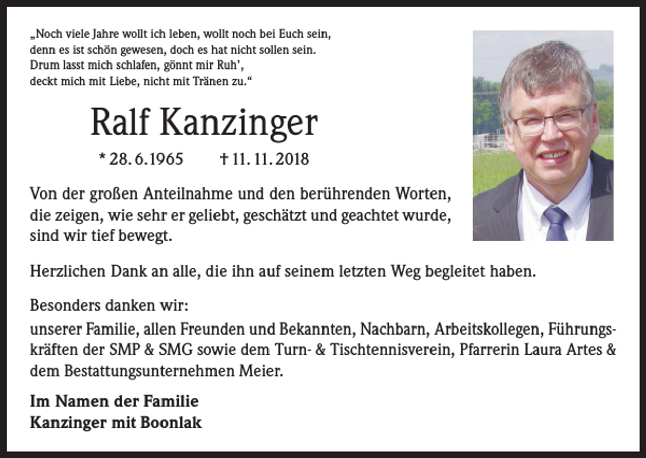 <p>„Noch viele Jahre wollt ich leben, wollt noch bei Euch sein,<br />denn es ist schön gewesen, doch es hat nicht sollen sein.<br />Drum lasst mich schlafen, gönnt mir Ruh’,<br />deckt mich mit Liebe, nicht mit Tränen zu.“</p><p>Ralf Kanzinger<br />* 28. 6.1965 † 11. 11. 2018<br />Von der großen Anteilnahme und den berührenden Worten,<br />die zeigen, wie sehr er geliebt, geschätzt und geachtet wurde,<br />sind wir tief bewegt.<br />Herzlichen Dank an alle, die ihn auf seinem letzten Weg begleitet haben.<br />Besonders danken wir:<br />unserer Familie, allen Freunden und Bekannten, Nachbarn, Arbeitskollegen, Führungskräften der SMP &amp; SMG sowie dem Turn- &amp; Tischtennisverein, Pfarrerin Laura Artes &amp;<br />dem Bestattungsunternehmen Meier.<br />Im Namen der Familie<br />Kanzinger mit Boonlak</p>