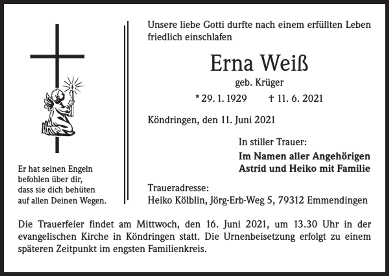 <p>Unsere liebe Gotti durfte nach einem erfüllten Leben<br />friedlich einschlafen</p><p>Erna Weiß<br />geb. Krüger</p><p>* 29. 1. 1929 † 11. 6. 2021<br />Köndringen, den 11. Juni 2021</p><p>Er hat seinen Engeln<br />befohlen über dir,<br />dass sie dich behüten<br />auf allen Deinen Wegen.</p><p>In stiller Trauer:<br />Im Namen aller Angehörigen<br />Astrid und Heiko mit Familie<br />Traueradresse:<br />Heiko Kölblin, Jörg-Erb-Weg 5, 79312 Emmendingen</p><p>Die Trauerfeier findet am Mittwoch, den 16. Juni 2021, um 13.30 Uhr in der<br />evangelischen Kirche in Köndringen statt. Die Urnenbeisetzung erfolgt zu einem<br />­späteren Zeitpunkt im engsten Familienkreis.</p>