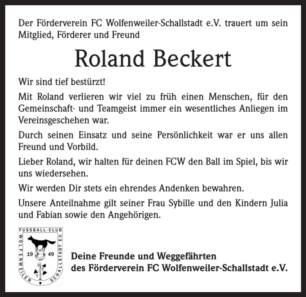 <p>Der Förderverein FC Wolfenweiler-Schallstadt e.V. trauert um sein<br />Mitglied, Förderer und Freund</p><p>Roland Beckert<br />Wir sind tief bestürzt!<br />Mit Roland verlieren wir viel zu früh einen Menschen, für den<br />Gemeinschaft- und Teamgeist immer ein wesentliches Anliegen im<br />Vereinsgeschehen war.<br />Durch seinen Einsatz und seine Persönlichkeit war er uns allen<br />Freund und Vorbild.<br />Lieber Roland, wir halten für deinen FCW den Ball im Spiel, bis wir<br />uns wiedersehen.<br />Wir werden Dir stets ein ehrendes Andenken bewahren.<br />Unsere Anteilnahme gilt seiner Frau Sybille und den Kindern Julia<br />und Fabian sowie den Angehörigen.</p><p>Deine Freunde und Weggefährten<br />des Förderverein FC Wolfenweiler-Schallstadt e.V.</p>