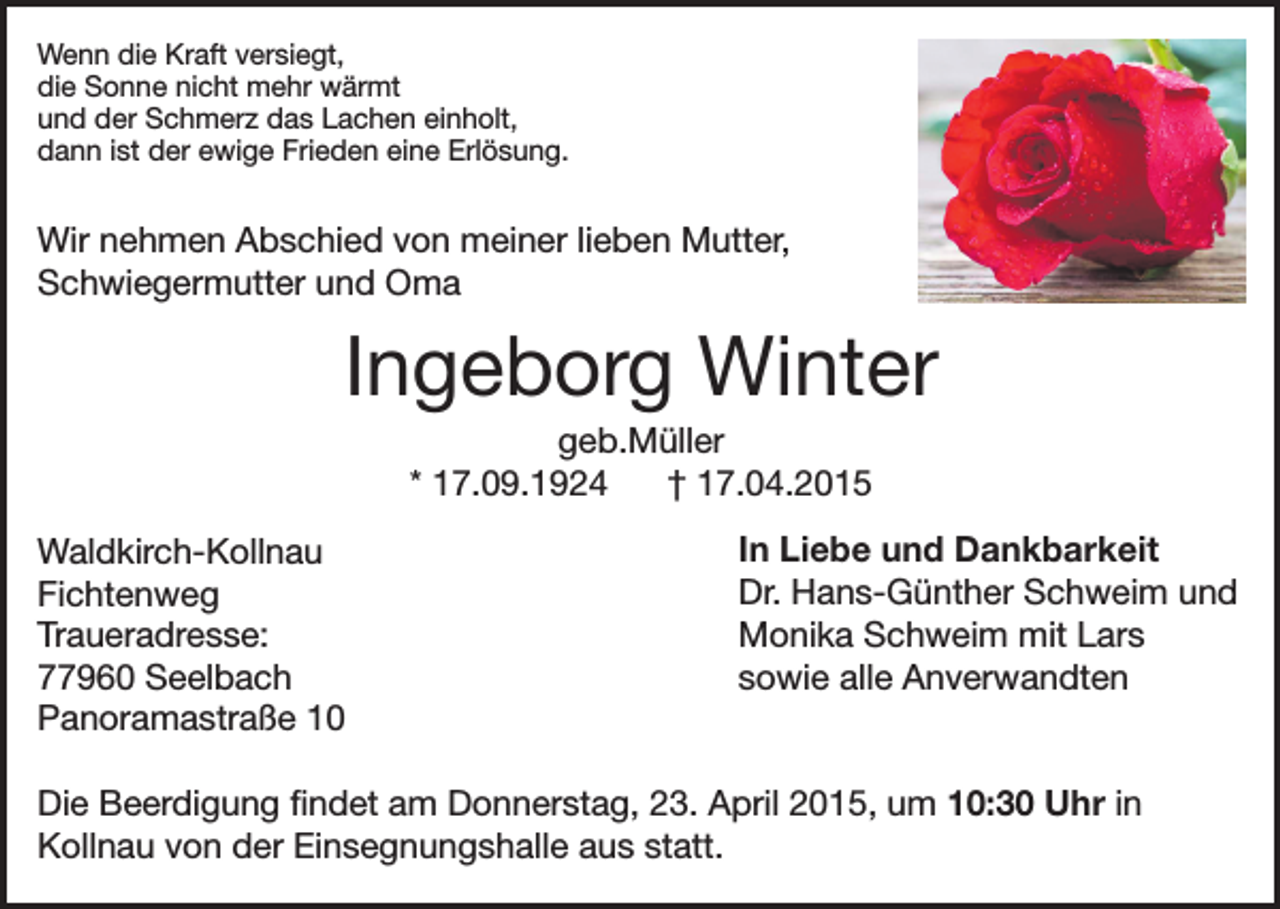 <p>Wenn die Kraft versiegt,<br />die Sonne nicht mehr wärmt<br />und der Schmerz das Lachen einholt,<br />dann ist der ewige Frieden eine Erlösung.</p><p>Wir nehmen Abschied von meiner lieben Mutter,<br />Schwiegermutter und Oma</p><p>Ingeborg Winter<br />geb.Müller<br />* 17.09.1924<br />† 17.04.2015<br />Waldkirch-Kollnau<br />Fichtenweg<br />Traueradresse:<br />77960 Seelbach<br />Panoramastraße 10</p><p>In Liebe und Dankbarkeit<br />Dr. Hans-Günther Schweim und<br />Monika Schweim mit Lars<br />sowie alle Anverwandten</p><p>Die Beerdigung findet am Donnerstag, 23. April 2015, um 10:30 Uhr in<br />Kollnau von der Einsegnungshalle aus statt.</p>