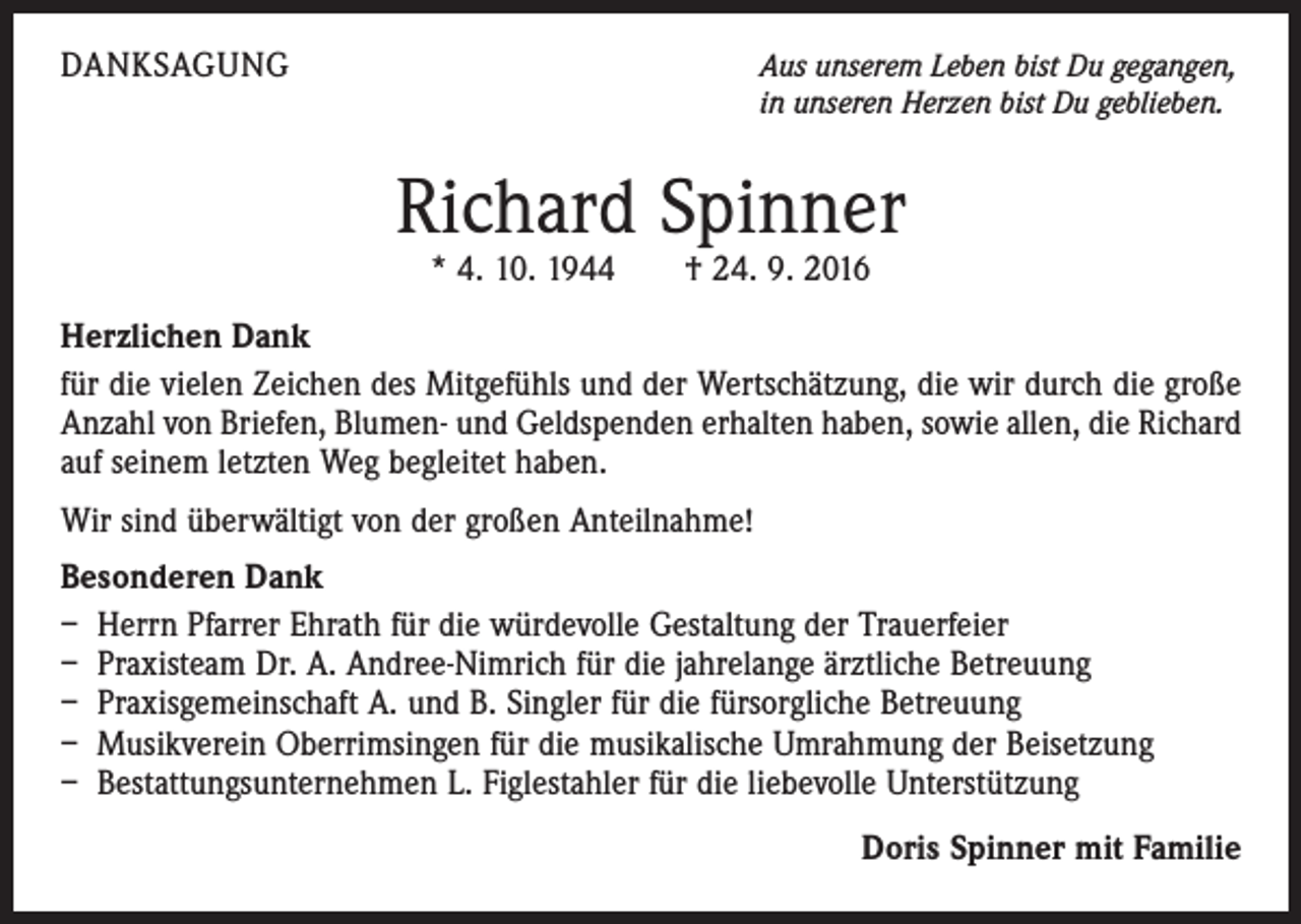 <p>danksagung</p><p>A<br />us unserem Leben bist Du gegangen,<br />in unseren Herzen bist Du geblieben.</p><p>Richard Spinner<br />* 4. 10. 1944 † 24. 9. 2016</p><p>Herzlichen Dank<br />für die vielen Zeichen des Mitgefühls und der Wertschätzung, die wir durch die große<br />Anzahl von Briefen, Blumen- und Geldspenden erhalten haben, sowie allen, die Richard<br />auf seinem letzten Weg begleitet haben.<br />Wir sind überwältigt von der großen Anteilnahme!<br />Besonderen Dank<br />– Herrn Pfarrer Ehrath für die würdevolle Gestaltung der Trauerfeier<br />– Praxisteam Dr. A. Andree-Nimrich für die jahrelange ärztliche Betreuung<br />– Praxisgemeinschaft A. und B. Singler für die fürsorgliche Betreuung<br />– Musikverein Oberrimsingen für die musikalische Umrahmung der Beisetzung<br />– Bestattungsunternehmen L. Figlestahler für die liebevolle Unterstützung</p><p>Doris Spinner mit Familie</p>