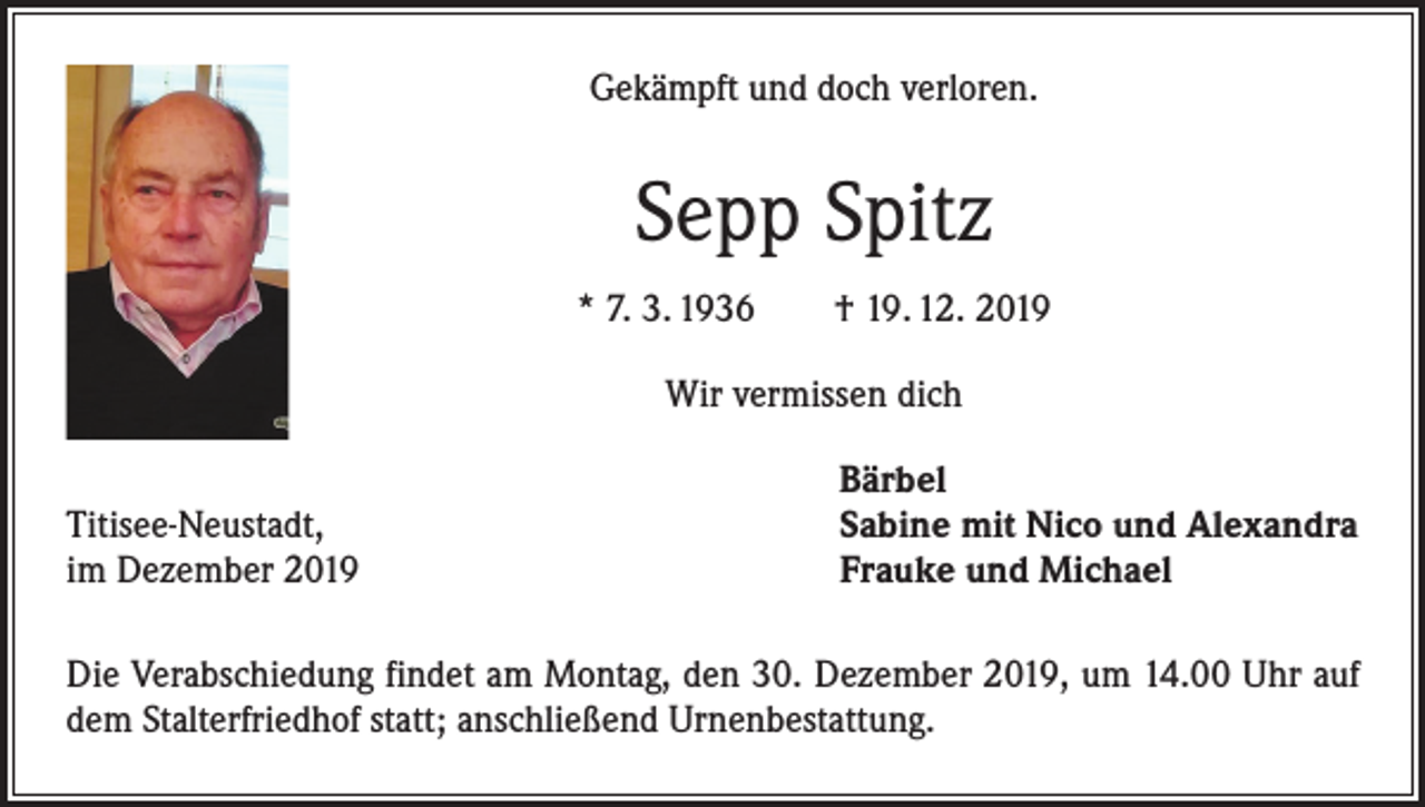 <p>Gekämpft und doch verloren.</p><p>Sepp Spitz<br />* 7. 3. 1936 † 19. 12. 2019<br />Wir vermissen dich</p><p>Titisee-Neustadt,<br />im Dezember 2019</p><p>Bärbel<br />Sabine mit Nico und Alexandra<br />Frauke und Michael</p><p>Die Verabschiedung findet am Montag, den 30. Dezember 2019, um 14.00 Uhr auf<br />dem Stalterfriedhof statt; anschließend Urnenbestattung.</p>