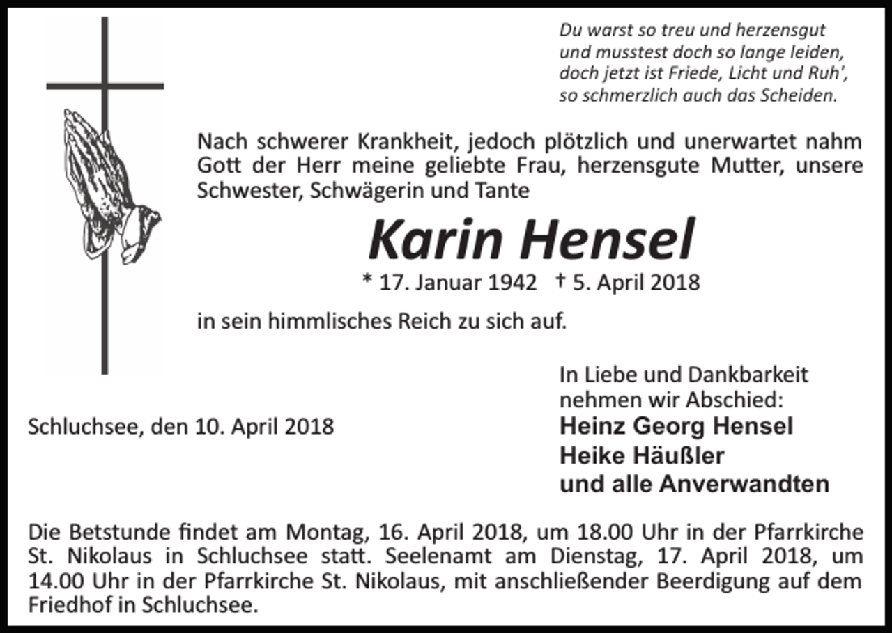 <p>Du warst so treu und herzensgut<br />und musstest doch so lange leiden,<br />doch jetzt ist Friede, Licht und Ruh',<br />so schmerzlich auch das Scheiden.</p><p>Nach schwerer Krankheit, jedoch plötzlich und unerwartet nahm<br />Go� der Herr meine geliebte Frau, herzensgute Mu�er, unsere<br />Schwester, Schwägerin und Tante</p><p>Karin Hensel</p><p>* 17. Januar 1942 † 5. April 2018<br />in sein himmlisches Reich zu sich auf.</p><p>Schluchsee, den 10. April 2018</p><p>In Liebe und Dankbarkeit<br />nehmen wir Abschied:<br />Heinz Georg Hensel<br />Heike Häußler<br />und alle Anverwandten</p><p>Die Betstunde ﬁndet am Montag, 16. April 2018, um 18.00 Uhr in der Pfarrkirche<br />St. Nikolaus in Schluchsee sta�. Seelenamt am Dienstag, 17. April 2018, um<br />14.00 Uhr in der Pfarrkirche St. Nikolaus, mit anschließender Beerdigung auf dem<br />Friedhof in Schluchsee.</p>